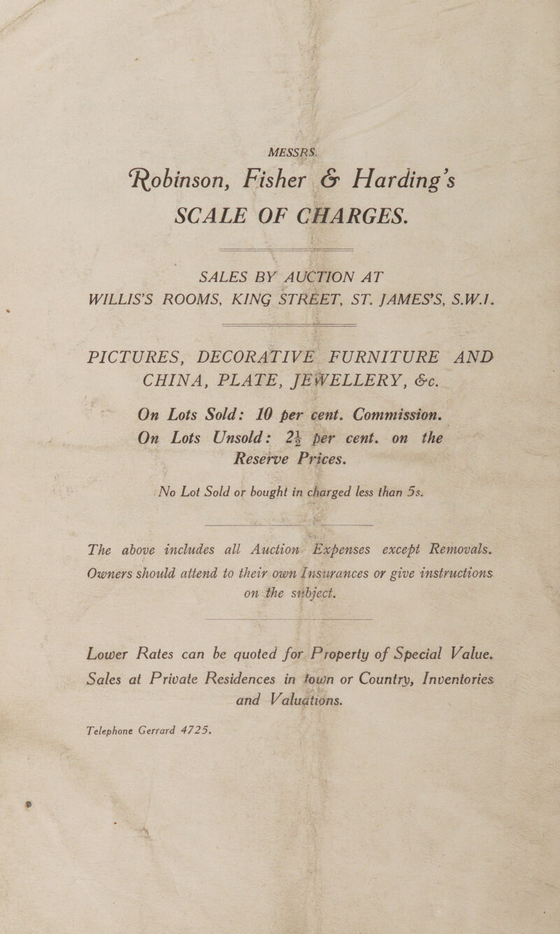 Robinson, Fisher G Harding's SCALE OF CHARGES.   SALES BY AUCTION AT WILLIS’S ROOMS, KING STREET, ST. JAMES’S, S.W.1.   PICTURES, DECORATIVE FURNITURE AND CHINA, PLATE, JEWELLERY, 6c. On Lots Sold: 10 per cent. Commission. | On Lots Unsold: 24 per cent. on the Reserve Prices. ‘No Lot Sold or bought in charged less than 5s.  The above includes all Auction Expenses except Removals. Owners should attend to their own Insurances or give instructions on the sibyect.  Lower Rates can be quoted for Property of Special Value. Sales at Private Residences in town or Country, Inventories and Valuations. | Telephone Gerrard 4725,