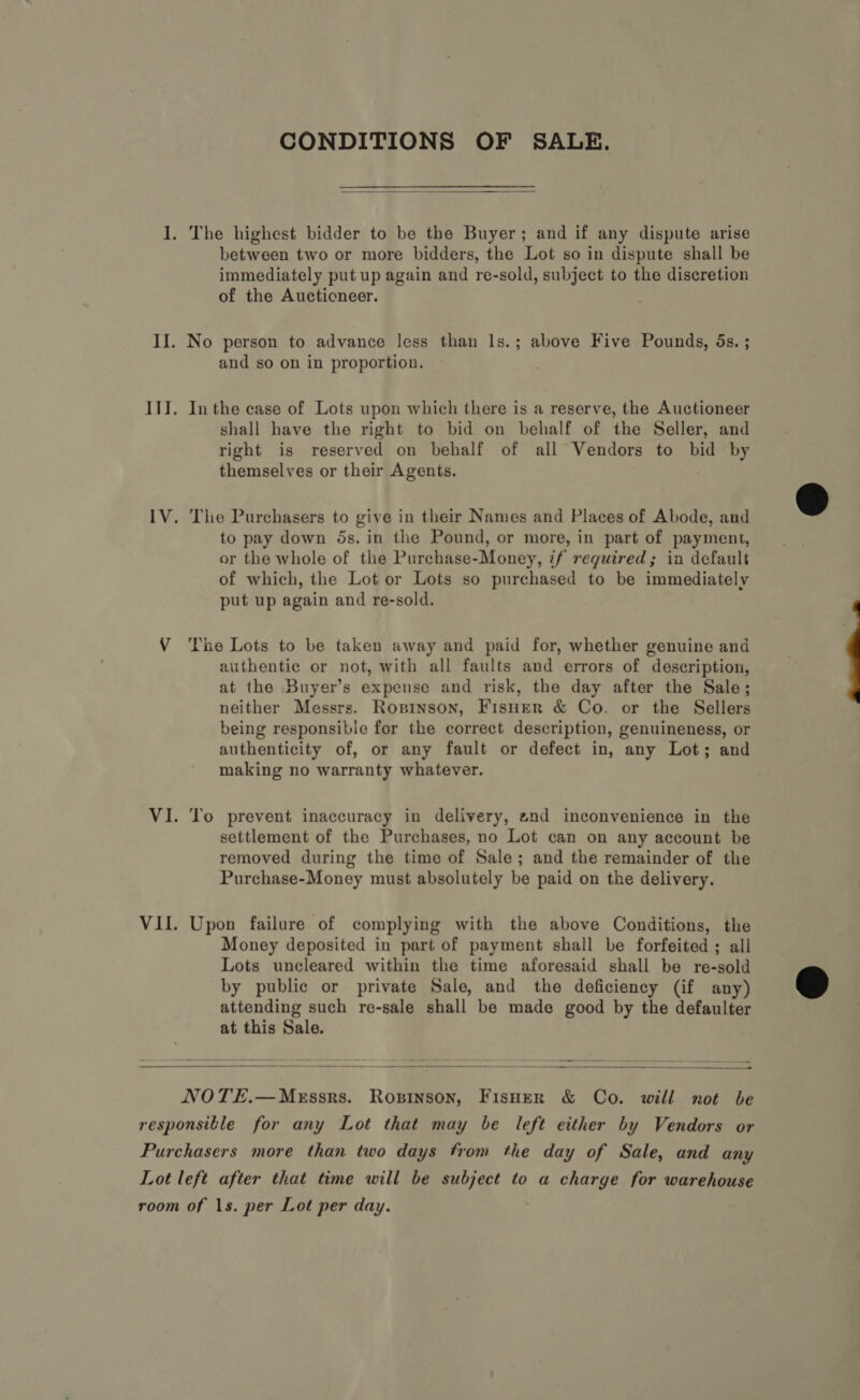 CONDITIONS OF SALE.  between two or more bidders, the Lot so in dispute shall be immediately put up again and re-sold, subject to the discretion of the Aucticneer. and so on in proportion. In the case of Lots upon which there is a reserve, the Auctioneer shall have the right to bid on behalf of the Seller, and right is reserved on behalf of all Vendors to bid by themselves or their Agents. The Purchasers to give in their Names and Places of Abode, and to pay down 5s. in the Pound, or more, in part of payment, or the whole of the Purchase-Money, if required; in default of which, the Lot or Lots so purchased to be immediately put up again and re-sold. The Lots to be taken away and paid for, whether genuine and authentic or not, with all faults and errors of description, at the Buyer’s expense and risk, the day after the Sale; neither Messrs. Ropinson, Fisuer &amp; Co. or the Sellers being responsible for the correct description, genuineness, or authenticity of, or any fault or defect in, any Lot; and making no warranty whatever. To prevent inaccuracy in delivery, znd inconvenience in the settlement of the Purchases, no Lot can on any account be removed during the time of Sale; and the remainder of the Purchase-Money must absolutely be paid on the delivery. Upon failure of complying with the above Conditions, the Money deposited in part of payment shall be forfeited; all Lots uncleared within the time aforesaid shall be re-sold by public or private Sale, and the deficiency (if any) attending such re-sale shall be made good by the defaulter at this Sale.   —— — NOTE.—MeEssrs. Ropsinson, FisHer &amp; Co. will not be