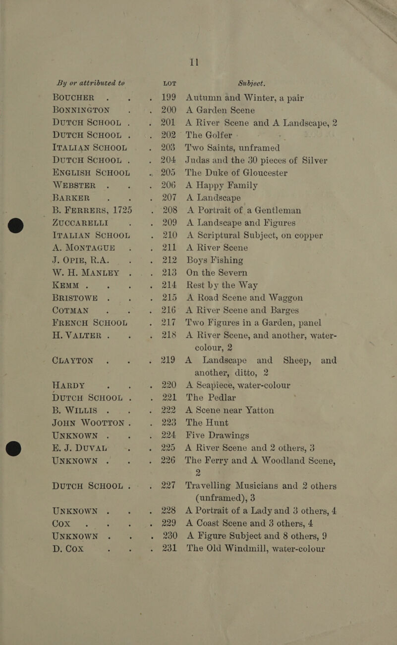 BOUCHER BONNINGTON DUTCH SCHOOL . DUTCH SCHOOL . ITALIAN SCHOOL DuTCH SCHOOL . ENGLISH SCHOOL WEBSTER BARKER : B. FERRERS, 1725 | ZUCCARELLI ITALIAN SCHOOL A. MONTAGUE J. OPIE, R.A. W. H. MANLEY KEMM . BRISTOWE COTMAN FRENCH SCHOOL H. VALTER . CLAYTON HARDY : DurcH SCHOOL . B. WILLIS JOHN WOOTTON . UNKNOWN KE. J. DUVAL UNKNOWN DUTCH SCHOOL . UNKNOWN OS UNKNOWN D. Cox row) a wi Se - 11 Autumn and Winter, a pair A Garden Scene A River Scene and A Landscape, 2 The Golfer - Two Saints, unframed Judas and the 30 pieces of Silver The Duke of Gloucester A Happy Family A Landscape A Portrait of a Gentleman A Landscape and Figures A Scriptural Subject, on copper A River Scene Boys Fishing On the Severn Rest by the Way A Road Scene and Waggon A River Scene and Barges Two Figures in a Garden, panel A River Scene, and another, water- colour, 2 A Landscape and Sheep, and another, ditto, 2 A Seapiece, water-colour The Pedlar A Scene near Yatton The Hunt Five Drawings A River Scene and 2 others, 3 The Ferry and A Woodland Scene, 2 Travelling Musicians and 2 others (unframed), 3 A Portrait of a Lady and 3 others, 4 A Coast Scene and 3 others, 4 A Figure Subject and 8 others, 9 The Old Windmill, water-colour