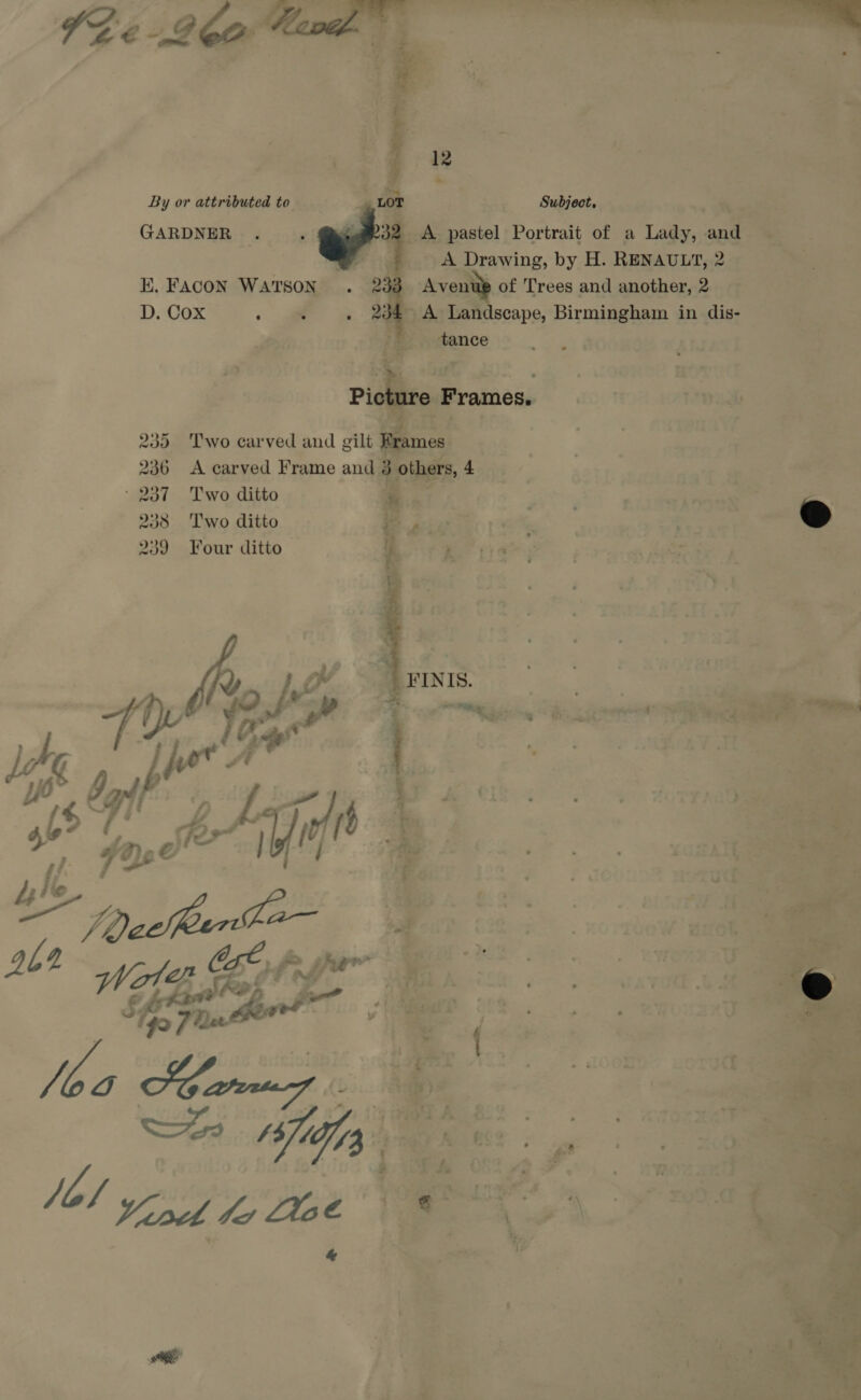       By or attributed to GARDNER . i 3 , A pastel Portrait of a Lady, and Se : . # >A Drawing, by H.Renaunt,2 = KE. FAcoN Watson . 233 Avenue of Trees and another,2 | D. Cox . . . 234° A Landscape, Birmingham in dis- i 0 BM Subject, 0 We ts a ‘ “Fi ifr tance 7 59 PeecvoeG 20°, , no , re ’ y ; : ai sa cture Frames. Dich a —_— a ; : nowt ; ‘ K Sok a a 235 Two carved and gilt Brames , > ‘8 |   236 A carved Frame and 3 we wet - 237 Two ditto rs ae 238 Two ditto aie - ‘a @ 239 Four ditto— Lue; ey a x ie - Pa te, 