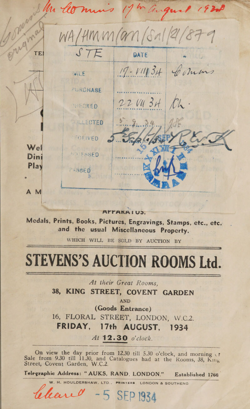  # { es f f op, i oR f/ gm WA t ‘ f ¢ if j i 5 | i / \V # 4 : i ‘aaemgy 1egay e bal. aa We eee biol Le sacl iy | ii ac eta a at GMs qe ; x q if a gist a a [Ta Sepa i a Aan y 7 , ( Ot fof ef 7 } bt J #4 a» a Pi ‘ lie - = °F sn A f r- ‘ j é 2   MEGKED 221 34 | Mh f “OEIVED    AYrrAKA I UD. Medals, Prints, Books, Pictures, Engravings, Stamps, etc., etc. and the usual Miscellaneous Property. WHICH WILL BE SGD BY AUCTION BY STEVENS’S AUCTION ROOMS Ltd. At their Great Rooms, 38, KING STREET, COVENT GARDEN AND (Goods Entrance) 16, FLORAL STREET, LONDON, W.C.2. FRIDAY, 17th AUGUST, 1934 At 12.30 o'clock.     Sh) i=. SS On view the day prior from 12.30 till 5.30 o’clock, and morning cf Sale from 9.30 till 11.30, and Catalogues had at the Rooms, 38, King Street, Covent Garden, W.C.2. Telegraphic Address: “ AUKS, RAND, LONDON.” Established 1760. W. H. HOULDERSHAW, LTD., PRINTERS, LONDON &amp; SOUTHEND ~5 SEP 1934   