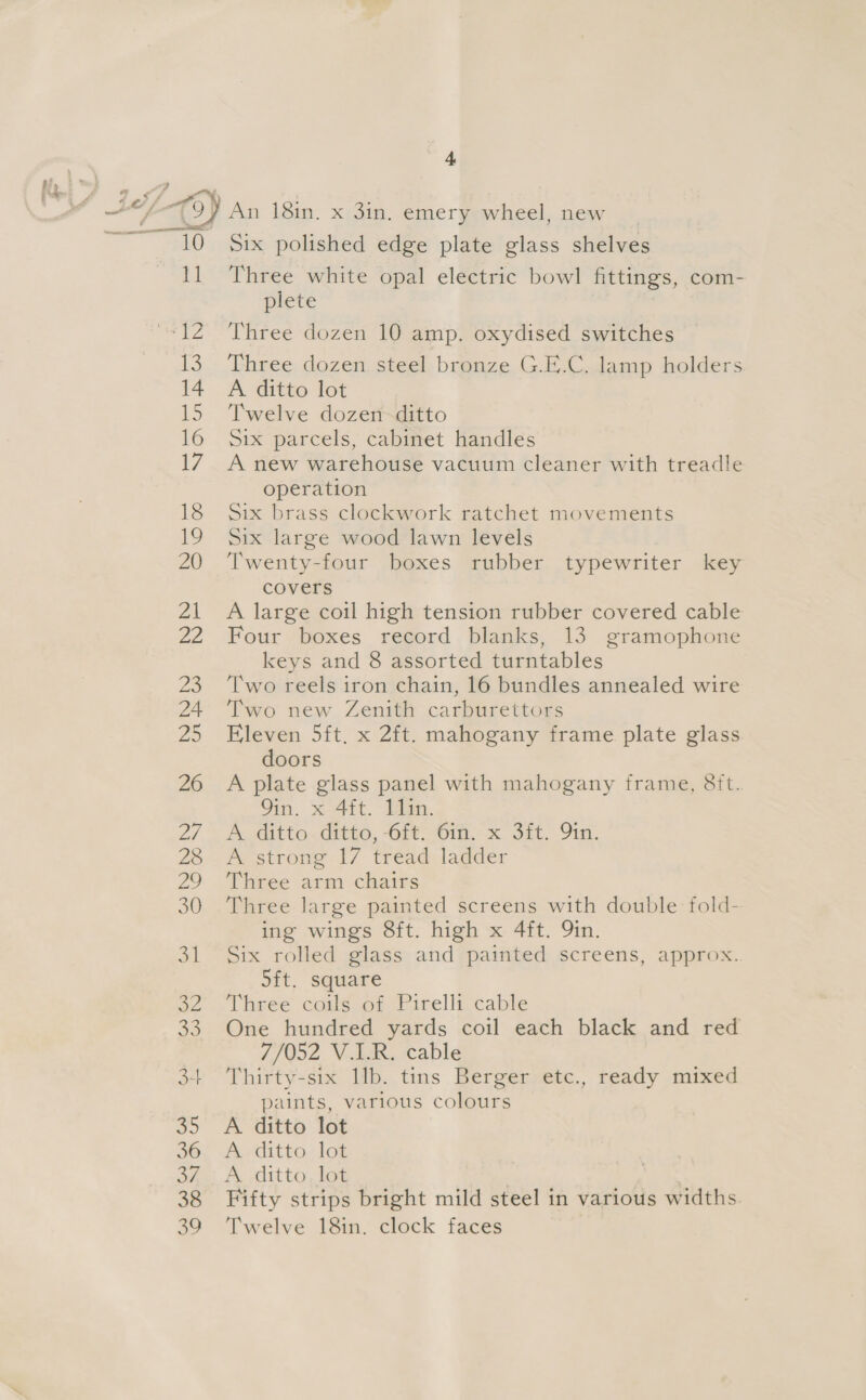 a Six polished edge plate glass shelves Three white opal electric bowl fittings, com- plete Three dozen 10 amp. oxydised switches Three dozen steel bronze G.E.C. lamp holders A ditto lot Twelve dozen ditto Six parcels, cabinet handles A new warehouse vacuum cleaner with treadle operation Six brass clockwork ratchet movements Six large wood lawn levels Twenty-four boxes rubber typewriter key covers A large coil high tension rubber covered cable Four boxes record blanks, 13 gramophone keys and 8 assorted turntables Two reels iron chain, 16 bundles annealed wire Two new Zenith carburettors Eleven 5ft, x 2ft. mahogany frame plate glass doors A plate glass panel with mahogany frame, Sit. 9in. x 4ft. 11in. A. ditto..ditto, -6ft-Oin, x Sit. 91s. A strong 17 tread ladder Three arm chairs Three large painted screens with double fold- ing wings 8ft. high x 4ft. Qin. Six rolled glass and painted screens, approx.. sft. square Three coils of Pirelli cable One hundred yards coil each black and red 7/052 V.I.R. cable Thirty-six llb. tins Berger etc., ready mixed paints, various colours A ditto lot A ditto lot A ditto lot . Fifty strips bright mild steel in various widths Twelve 18in. clock faces