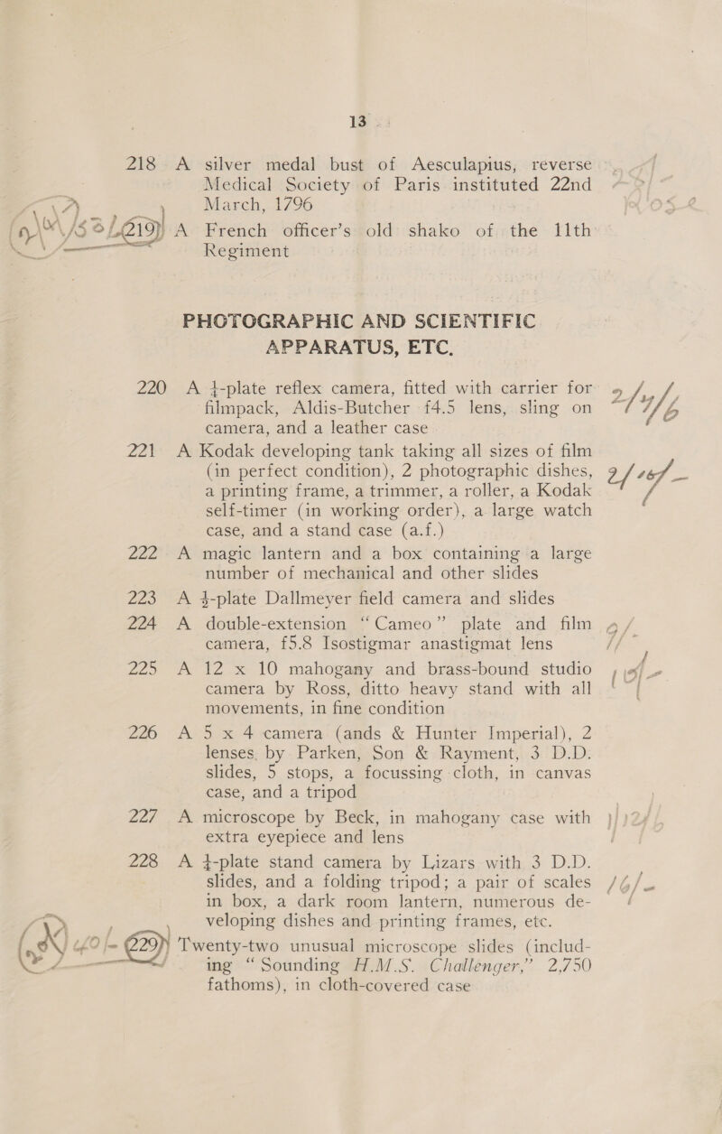 Medical Society of Paris instituted 22nd March, 1796 epee FETE ror Regiment APPARATUS, ETC. Zar 2a2 2Z3 224 Ze 226 227  ae tes Aldis-Butcher 4.5 lens, sling on camera, anda leatier case A A re A A vaN A (in perfect condition), 2 photographic dishes, a printing frame, a trimmer, a roller, a Kodak self-timer (in working order), a large watch case, and a stand case (a.f.) magic lantern and a box containing a large number of mechanical and other slides camera, £5.8 Isostigmar anastigmat lens 12 x 10 mahogany and brass-bound studio camera by Ross, ditto heavy stand with all movements, in fine condition 5 x 4 camera (ands &amp; Hunter Imperial), 2 lenses. by. Parken, Son &amp; Rayment, 3. D.D. slides, 5 stops, a focussing cloth, in canvas case, and a tripod microscope by Beck, in mahogany case with extra eyepiece and lens 4-plate stand camera by Lizars with 3 D.D. slides, and a folding tripod; a pair of scales in box, a dark room lantern, numerous de- veloping dishes and printing frames, etc. ing “Sounding H.M.S. Challenger,’ 2,750 fathoms), in cloth-covered case