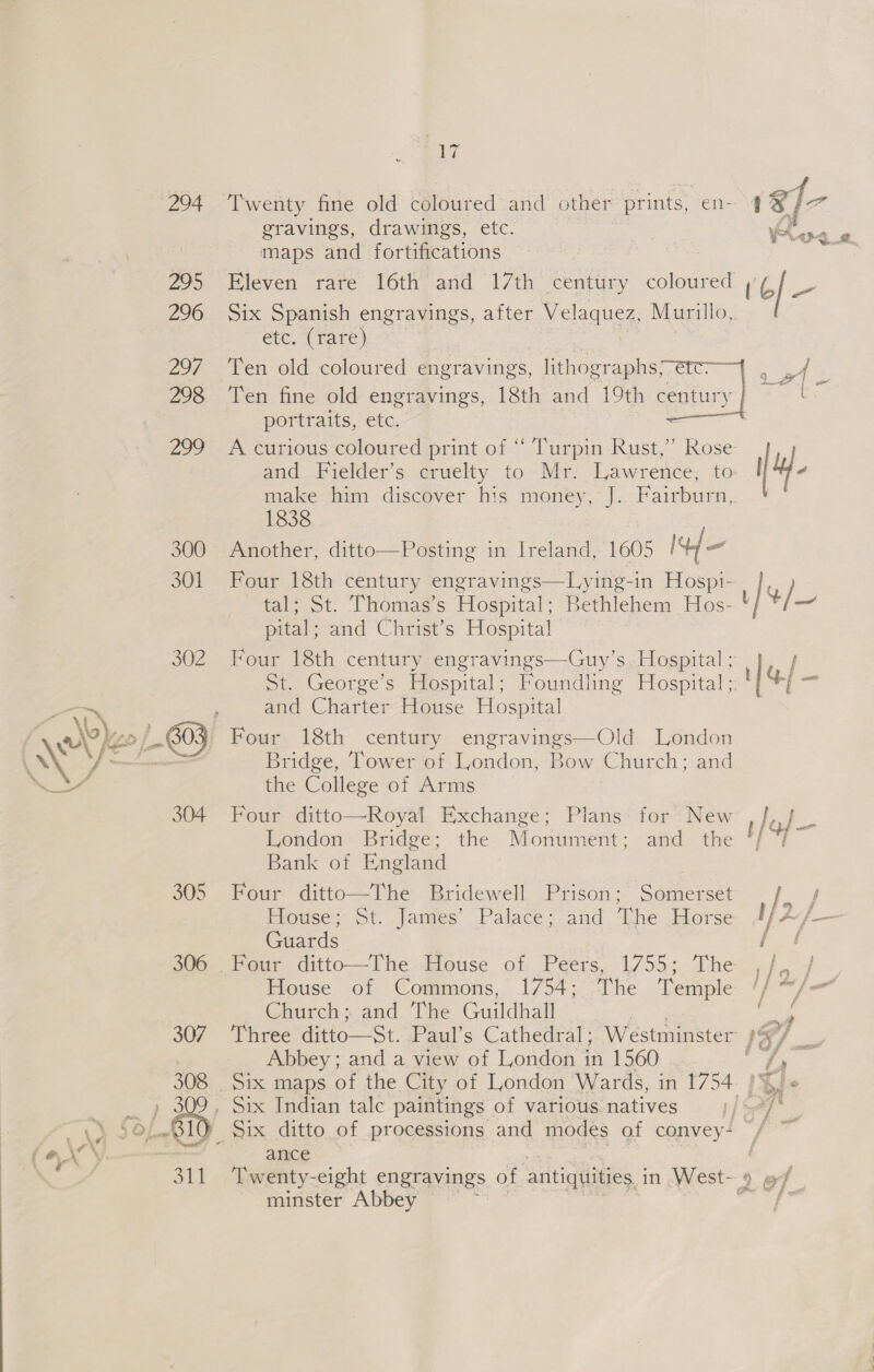 294 305 306 V7 Twenty fine old coloured and other prints, en- gravings, drawings, etc. maps and fortifications Six Spanish engravings, after Velequeg Murillo,. etc. (rare) Ten old coloured engravings, lithographsyetc— Ten fine old engravings, 18th and 19th century portraits, etc. A curious coloured print of “ Turpin Rust,” 1838 Another, ditto—Posting in Ireland, 1605 It/— Four 18th century engravings—Lying-in Hospi- tal; St. Thomas’s Hospital; Bethlehem Hos- pital; and Christ’s Hospital SL. George s Hospital: and Charter House Hospital Four 18th century engravings—Old. London Bridge, Tower of London, Bow Church; and the College of Arms London Bridge; the atid the Bank of England Monument ; Four ditto—The Bridewell Prison; Somerset Howse; St. James’ Palace;-and The Horse Guards | 17553 che House of Commons, 1754; The ‘Temple Church: and [he Guildhall Three ditto—St. Paul’s Cathedral; Abbey; and a view of London i in 1560 ance Twenty-eight engravings of antiquities. in West- minster Abbey or. ses ] 9 a] = ie | 4- of — of,