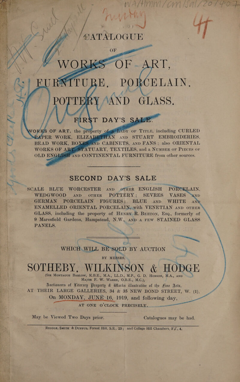 — ~~ ~~, = e   /SATSLOGUE i rm at oF TITLE, including CURLED BEE AN anp STUART EMBROIDERIES, AND CABINETS, anp FANS; also ORIENTAL SECOND DAY’S SALE SCALE BLUE WORCESTER anp otfisr ENGLISH POR WEDGWOOD anpd oTrHER POTTERY; SEVRES VASES -GERMAN PORCELAIN FIGURES: BLUE anp WHITE D ENAMELLED ORIENTAL PORCELAIN, with VENETIAN anp OTHER GLASS, including the property of Henry R. Benron, Esa., formerly of 9 Maresfield Gardens, Hampstead, N.W., _AND A FEW STAINED GLASS PANELS.   WHICH. WILL BE-SOLD BY AUCTION “sj BY MAGES, SOTHEBY, WILKINSON &amp; HODGE (StR MoNTAGUE mes K.B.E., M.A., LL.D., M.P., G. D. Hosson, M.A., AND int Major F, w. Wee OBE. M.C), Auctioneers of Hiterary Property &amp; Works illustrative of the dine Arts, AT THEIR LARGE GALLERIES, 34 &amp; 35 NEW BOND STREET, W. (1),  AT ONE O'CLOCK ‘PRECISELY... .u.—_— May be Viewed Two Days prior. Catalogues may be had. RipvLe, SmitH &amp; Durrus, Forest Hill, S.E., 23; and College Hill Chambers, F.C, 4,  ra