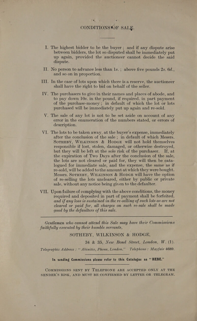 CONDITIONS 90F SALE. The highest bidder to be the buyer ; and if any dispute arise between bidders, the lot so disputed shall he immediately put up again, provided the auctioneer cannot decide the said dispute. and so on in proportion. In the case of lots upon which there is a reserve, the auctioneer shall have the right to bid on behalf of the seller. to pay down 10s. in the pound, if required. in part payment of the purchase-money ; in default of which the lot or lots _ purchased will be immediately put up again and re-sold. The sale of any lot is not to be set aside on account of any error in the enumeration of the numbers stated, or errors of description. The lots to be taken away, at the buyer’s expense, immediately after the conclusion of the sale ; in default of which Messrs. SoTHEBY, WILKINSON &amp; Hopce will not hold themselves responsible if lost, stolen, damaged, or otherwise destroyed, but they will be left at the sole risk of the purchaser. If, at the expiration of Two Days after the conclusion of the sale, the lots are not cleared or paid for, they will then be cata- logued for immediate sale, and the expense, the same as if re-sold, will be added to the amount at which they were bought. Messrs. SOTHEBY, WILKINSON &amp; HopcGe will have the option of re-selling the lots uncleared, either by public or private sale, without any notice being given to the defaulter. required and deposited in part of payment shall be forfeited. and if any loss is sustained in the re-selling of such lots as are not cleared or paid for, all charges on such re-sale shall be made good by the defaulters of this sale.  SOTHEBY, WILKINSON &amp; HODGE, 34 &amp; 35, New. Bond Street, London, W. (1). In sending Commissions please refer to this Catalogue as ‘‘ HEBE.”