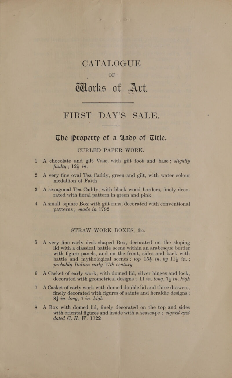 CATALOGUE OF dorks of Art. FIRST DAY’S SALE. The Property of a Daoy of Citle. CURLED PAPER WORK. A chocolate and gilt Vase, with gilt foot and base; slightly faulty ; 124 an. A very fine oval Tea Caddy, green and gilt, with water colour medallion of Faith A sexagonal Tea Caddy, with black wood borders, finely deco- rated with floral pattern in green and pink A small square Box with gilt rims, decorated with conventional patterns ; made in 1792 STRAW WORK BOXHKS, &amp;c. A very fine early desk-shaped Box, decorated on the sloping lid with a classical battle scene within an arabesque border with figure panels, and on the front, sides and back with battle and mythological scenes; top 154 in. by 114 in.; probably Italian early \7th century A Casket of early work, with domed lid, silver hinges and lock, decorated with geometrical designs ; 11 in. long, 74 in. high A Casket of early work with domed double lid and three drawers, finely decorated with figures of saints and heraldic designs ; 82 in. long, 7 in. high A Box with domed lid, finely decorated on the top and sides with oriental figures and inside with a seascape ; signed and dated C. H. W. 1722 :