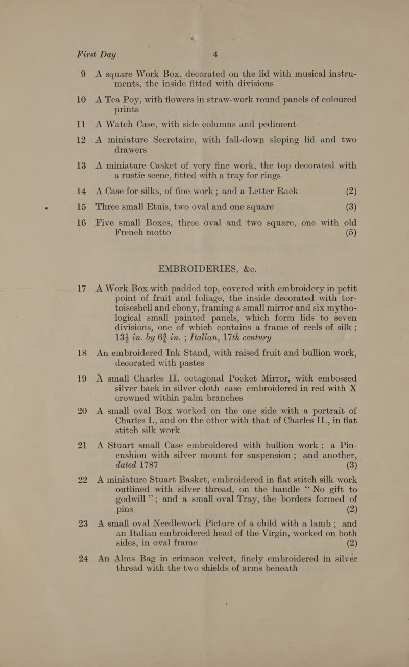 9 10 11 12 13 14 15 16 17 18 19 20 21 22 23 24 A square Work Box, decorated on the lid with musical instru- ments, the inside fitted with divisions A Tea Poy, with flowers in straw-work round panels of coloured prints A Watch Case, with side columns and pediment A miniature Secretaire, with fall-down sloping lid and two drawers A miniature Casket of very fine work, the top decorated with a rustic scene, fitted with a tray for rings A Case for silks, of fine work ; and a Letter Rack (2) Three small Etuis, two oval and one square (3) Five small Boxes, three oval and two square, one with old French motto (5) EMBROIDERIKS, &amp;c. A Work Box with padded top, covered with embroidery in petit point of fruit and foliage, the inside decorated with tor- toiseshell and ebony, framing a small mirror and six mytho- logical small painted panels, which form lids to seven divisions, one of which contains a frame of reels of silk ; 134 in. by 62 in. ; Italian, 17th century An embroidered Ink Stand, with raised fruit and bullion work, decorated with pastes A small Charles II. octagonal Pocket Mirror, with embossed silver back in silver cloth case embroidered in red with X crowned within palm branches A small oval Box worked on the one side with a portrait of Charles I., and on the other with that of Charles IT., in flat stitch silk work A Stuart small Case embroidered with bullion work; a Pin- cushion with silver mount for suspension ; and another, dated 1787 (3) A miniature Stuart Basket, embroidered in flat stitch silk work outlined with silver thread, on the handle “ No gift to godwill”’; and a small oval Tray, the borders formed of pins (2) A small oval Needlework Picture of a child with a lamb; and an Italian embroidered head of the Virgin, worked on both sides, in oval frame (2) An Alms Bag in crimson velvet, finely embroidered in silver thread with the two shields of arms beneath