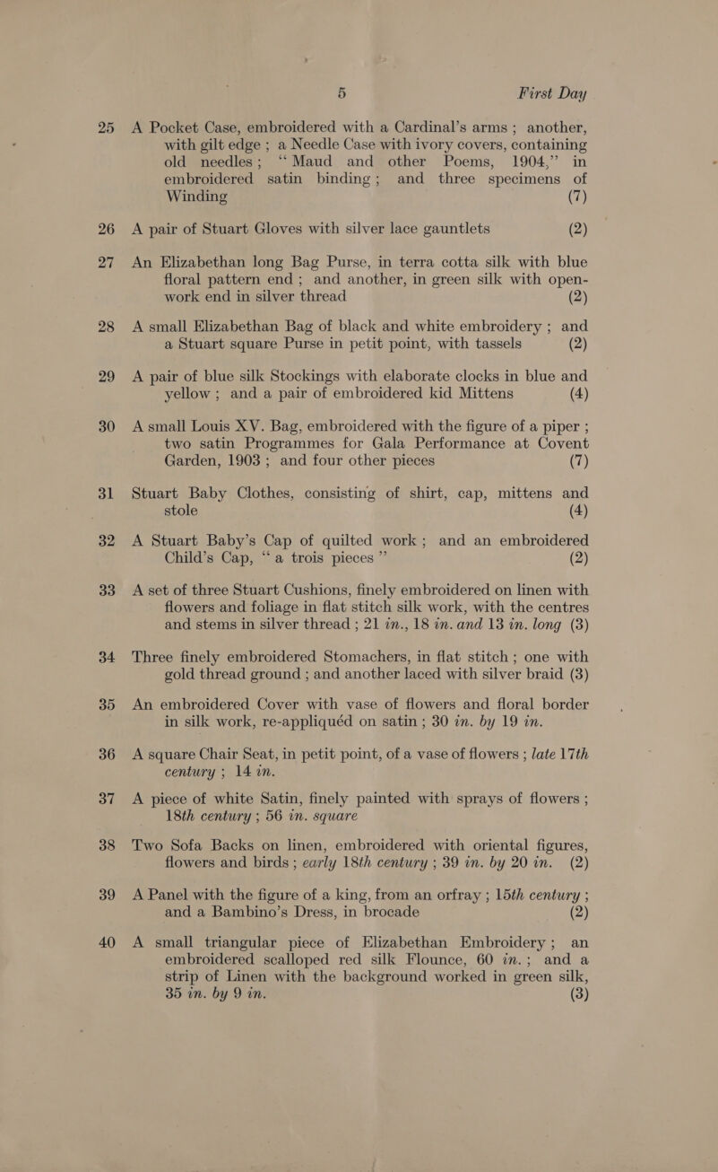 25 26 27 28 29 30 31 32 33 34 35 36 37 38 39 40 5 First Day A Pocket Case, embroidered with a Cardinal’s arms ; another, with gilt edge ; a Needle Case with ivory covers, containing old needles; “‘Maud and other Poems, 1904,” in embroidered satin binding; and three specimens of Winding (7) A pair of Stuart Gloves with silver lace gauntlets (2) An Elizabethan long Bag Purse, in terra cotta silk with blue floral pattern end; and another, in green silk with open- work end in silver thread (2) A small Elizabethan Bag of black and white embroidery ; and a Stuart square Purse in petit point, with tassels (2) A pair of blue silk Stockings with elaborate clocks in blue and yellow ; and a pair of embroidered kid Mittens (4) A small Louis XV. Bag, embroidered with the figure of a piper ; two satin Programmes for Gala Performance at Covent Garden, 1903 ; and four other pieces (7) Stuart Baby Clothes, consisting of shirt, cap, mittens and stole (4) A Stuart Baby’s Cap of quilted work; and an embroidered Child’s Cap, “a trois pieces ” (2) A set of three Stuart Cushions, finely embroidered on linen with flowers and foliage in flat stitch silk work, with the centres and stems in silver thread ; 21 an., 18 in. and 13 in. long (3) Three finely embroidered Stomachers, in flat stitch ; one with gold thread ground ; and another laced with silver braid (3) An embroidered Cover with vase of flowers and floral border in silk work, re-appliquéd on satin ; 30 in. by 19 in. A square Chair Seat, in petit point, of a vase of flowers ; late 17th century ; 14 an. A piece of white Satin, finely painted with sprays of flowers ; 18th century ; 56 in. square Two Sofa Backs on linen, embroidered with oriental figures, flowers and birds ; early 18th century ; 39 in. by 20 in. (2) A Panel with the figure of a king, from an orfray ; 15th century ; and a Bambino’s Dress, in brocade ( A small triangular piece of Elizabethan Embroidery; an embroidered scalloped red silk Flounce, 60 in.; and a strip of Linen with the background worked in green silk, 35 in. by 9 in. (3)