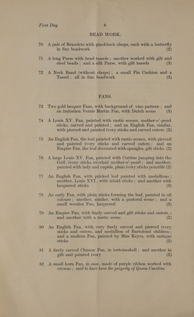 70 71 72 73 74 75 “78 80 81 82 BEAD WORK. A pair of Bracelets with pinchbeck clasps, each with a butterfly in fine beadwork (2) A long Purse with bead tassels ; another worked with gilt and steel beads ; and a silk Purse, with gilt tassels (3) A Neck Band (without clasps); a small Pin Cushion and a Tassel ; all in fine beadwork (3) FANS. Two gold lacquer Fans, with background of vine pattern ; and an imitation Vernis Martin Fan, with Dutch scene (3) A Louis XV. Fan, painted with rustic scenes, mother-o’-pearl sticks, carved and painted ; and an English Fan, similar, with pierced and painted ivory sticks and carved outers (2) An English Fan, the leaf painted with rustic scenes, with pierced and painted ivory sticks and carved outers; and an Empire Fan, the leaf decorated with spangles, gilt sticks (2) A large Louis XV. Fan, painted with Curtius jumping into the Gulf, ivory sticks overlaid mother-o’-pearl ; and another, painted with lady and cupids, plain ivory sticks pointillé (2) An English Fan, with pricked leaf painted with medallions ; another, Louis X VI., with inlaid sticks ; and another with lacquered sticks (3) An early Fan, with plain sticks forming the leaf, painted in oil colours ; another, similar, with a pastoral scene; and a small wooden Fan, lacquered (3) An Empire Fan, with finely carved and gilt sticks and outers, ; and another with a rustic scene 7 (2) An English Fan, with very finely carved and pierced ivory sticks and outers, and medallion of Bartolozzi children ; and a modern Fan, painted by Miss Keyes, with antique sticks (2) A finely carved Chinese Fan, in tortoiseshell ; and another in gilt and painted ivory (2) A small horn Fan, in case, made of purple ribbon worked with crowns ; said to have been the property of Queen Caroline