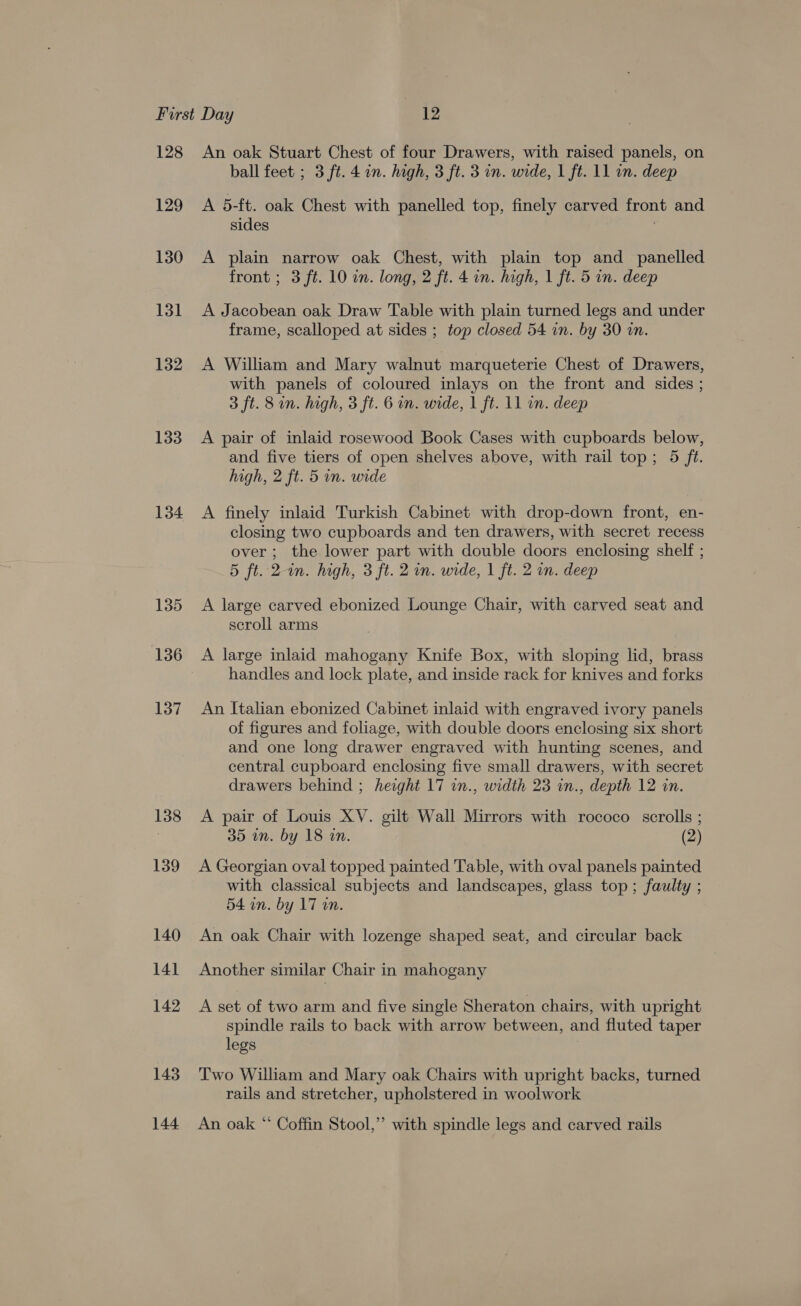 128 129 130 131 132 133 134 135 136 137 138 139 140 14] 142 143 144 An oak Stuart Chest of four Drawers, with raised panels, on ball feet ; 3 ft. 4 in. high, 3 ft. 3 in. wide, 1 ft. 11 in. deep A 5-ft. oak Chest with panelled top, finely carved front and sides A plain narrow oak Chest, with plain top and panelled front ; 3 ft. 10 on. long, 2 ft. 4 in. high, 1 ft. 5 in. deep A Jacobean oak Draw Table with plain turned legs and under frame, scalloped at sides ; top closed 54 in. by 30 in. A William and Mary walnut marqueterie Chest of Drawers, with panels of coloured inlays on the front and sides ; 3 ft. 8 on. high, 3 ft. 6 in. wide, 1 ft. 11 in. deep A pair of inlaid rosewood Book Cases with cupboards below, and five tiers of open shelves above, with rail top; 5 fet. high, 2 ft. 5 in. wide A finely inlaid Turkish Cabinet with drop-down front, en- closing two cupboards and ten drawers, with secret recess over; the lower part with double doors enclosing shelf ; 5 ft. 2-in. high, 3 ft. 2 im. wide, 1 ft. 2 mm. deep A large carved ebonized Lounge Chair, with carved seat and scroll arms A large inlaid mahogany Knife Box, with sloping lid, brass handles and lock plate, and inside rack for knives and forks An Italian ebonized Cabinet inlaid with engraved ivory panels of figures and foliage, with double doors enclosing six short and one long drawer engraved with hunting scenes, and central cupboard enclosing five small drawers, with secret drawers behind ; height 17 in., width 23 in., depth 12 in. A pair of Louis XV. gilt Wall Mirrors with rococo scrolls ; 35 in. by 18 in. (2) A Georgian oval topped painted Table, with oval panels painted with classical subjects and landscapes, glass top; faulty ; 54 in. by 17 wn. An oak Chair with lozenge shaped seat, and circular back Another similar Chair in mahogany A set of two arm and five single Sheraton chairs, with upright spindle rails to back with arrow between, and fluted taper legs Two William and Mary oak Chairs with upright backs, turned rails and stretcher, upholstered in woolwork An oak “* Coffin Stool,” with spindle legs and carved rails