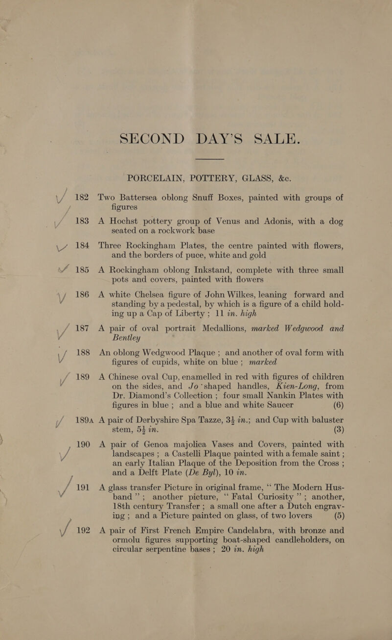 / 189 183 L~ 184 185 186 “187 1 / 188 189 / 189A 190 Peat SECOND DAY’S SALE. PORCELAIN, POTTERY, GLASS, &amp;c. Two Battersea oblong Snuff Boxes, painted with groups of figures A Hochst pottery group of Venus and Adonis, with a dog seated on a rockwork base Three Rockingham Plates, the centre painted with flowers, and the borders of puce, white and gold A Rockingham oblong Inkstand, complete with three small pots and covers, painted with flowers A white Chelsea figure of John Wilkes, leaning forward and standing by a pedestal, by which is a figure of a child hold- ing up a Cap of Liberty ; 11 in. high A pair of oval portrait Medallions, marked Wedgwood and Bentley An oblong Wedgwood Plaque ; and another of oval form with figures of cupids, white on blue; marked A Chinese oval Cup, enamelled in red with figures of children on the sides, and Jo’shaped handles, Kien-Long, from Dr. Diamond’s Collection ; four small Nankin Plates with figures in blue ; and a blue and white Saucer (6) A pair of Derbyshire Spa Tazze, 34 an.; and Cup with baluster stem, 54 an. (3) A pair of Genoa majolica Vases and Covers, painted with landscapes ; a Castelli Plaque painted with a female saint ; an early Italian Plaque of the Deposition from the Cross ; and a Delft Plate (De Byl), 10 in. A glass transfer Picture in original frame, “ The Modern Hus- band”; another picture, “ Fatal Curiosity ’ ; another, 18th century Transfer ; a small one after a Dutch engrav- ing; and a Picture painted on glass, of two lovers (5) A pair of First French Empire Candelabra, with bronze and ormolu figures supporting boat-shaped candleholders, on circular serpentine bases ; 20 in. high