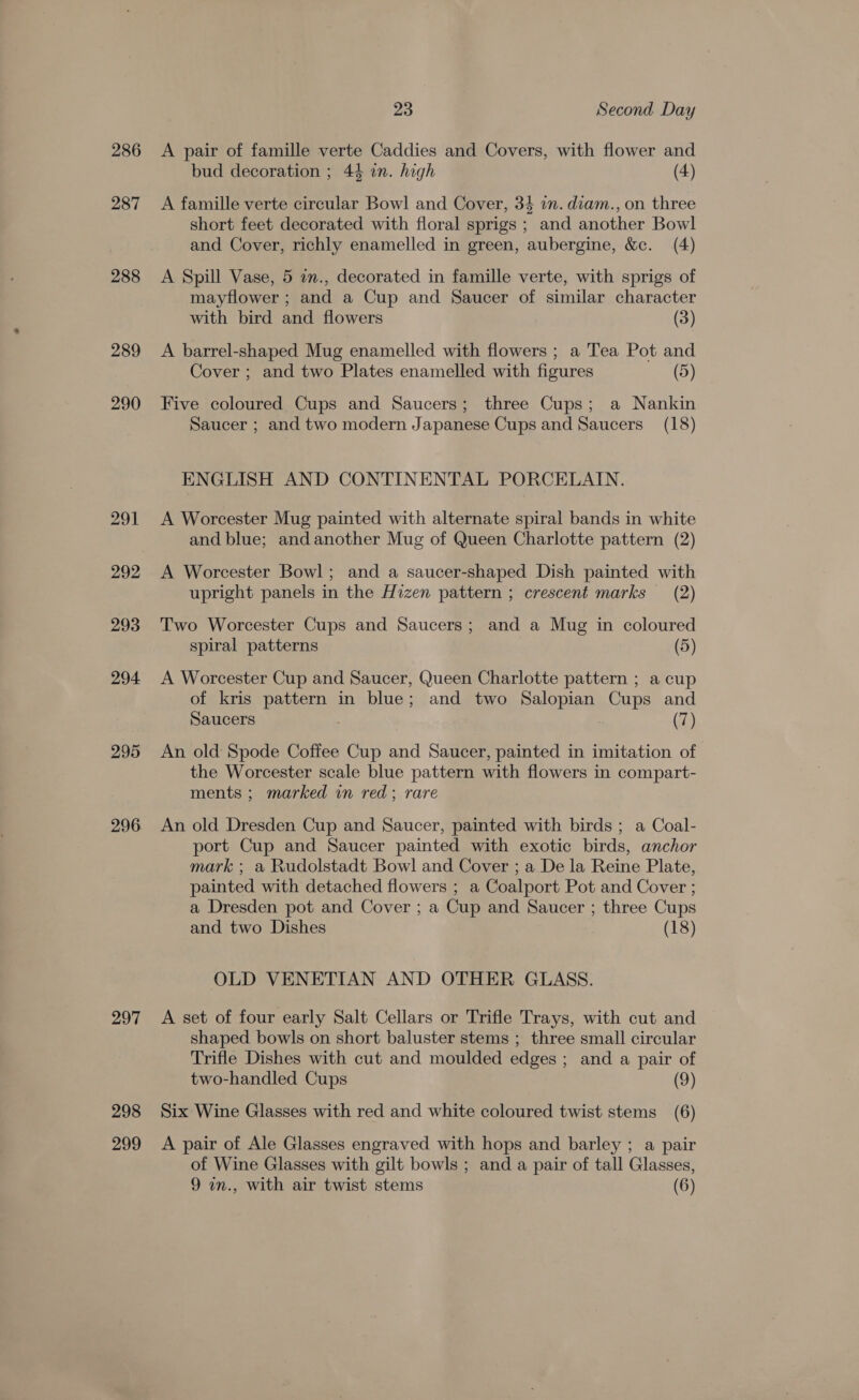 286 287 288 289 294 295 296 297 298 299 23 Second Day A pair of famille verte Caddies and Covers, with flower and bud decoration ; 44 in. high (4) A famille verte circular Bowl and Cover, 34 im. diam., on three short feet decorated with floral sprigs ; and another Bowl and Cover, richly enamelled in green, aubergine, &amp;c. (4) A Spill Vase, 5 an., decorated in famille verte, with sprigs of mayflower ; and a Cup and Saucer of similar character with bird and flowers (3) A barrel-shaped Mug enamelled with flowers ; a Tea Pot and Cover ; and two Plates enamelled with figures (5) Five coloured Cups and Saucers; three Cups; a Nankin Saucer ; and two modern Japanese Cups and Saucers (18) ENGLISH AND CONTINENTAL PORCELAIN. A Worcester Mug painted with alternate spiral bands in white and blue; and another Mug of Queen Charlotte pattern (2) A Worcester Bowl; and a saucer-shaped Dish painted with upright panels in the Hizen pattern ; crescent marks (2) Two Worcester Cups and Saucers; and a Mug in coloured spiral patterns (5) A Worcester Cup and Saucer, Queen Charlotte pattern ; a cup of kris pattern in blue; and two Salopian Cups and Saucers (7) An old Spode Coffee Cup and Saucer, painted in imitation of the Worcester scale blue pattern with flowers in compart- ments ; marked in red; rare An old Dresden Cup and Saucer, painted with birds ; a Coal- port Cup and Saucer painted with exotic birds, anchor mark ; a Rudolstadt Bowl and Cover ; a De la Reine Plate, painted with detached flowers ; a Coalport Pot and Cover ; a Dresden pot and Cover ; a Cup and Saucer ; three Cups and two Dishes (18) OLD VENETIAN AND OTHER GLASS. A set of four early Salt Cellars or Trifle Trays, with cut and shaped bowls on short baluster stems ; three small circular Trifle Dishes with cut and moulded edges ; and a pair of two-handled Cups (9) Six Wine Glasses with red and white coloured twist stems (6) A pair of Ale Glasses engraved with hops and barley ; a pair of Wine Glasses with gilt bowls ; and a pair of tall Glasses,