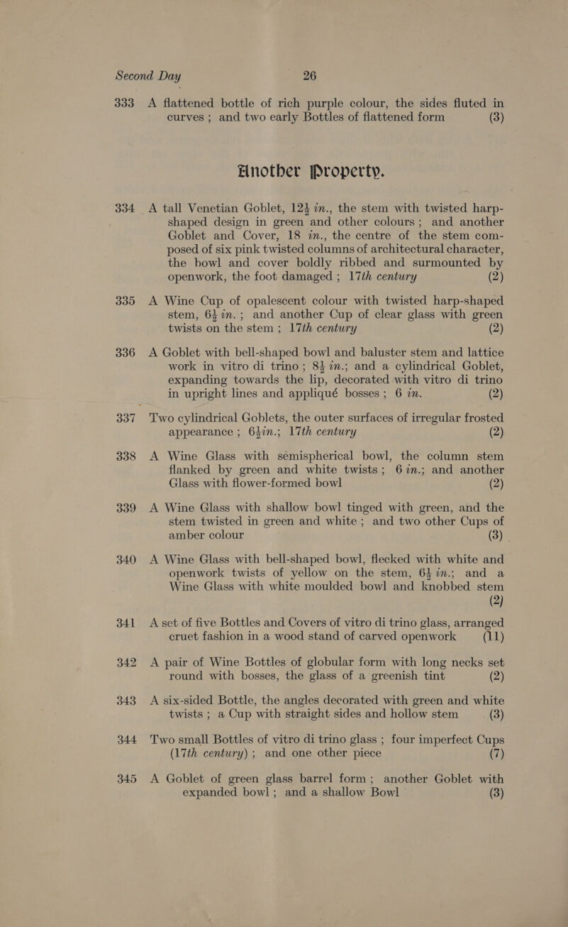 334 BYs15) 336 338 339 340 341 342 343 344 349 curves ; and two early Bottles of flattened form (3) Einotber [Property. shaped design in green and other colours; and another Goblet and Cover, 18 in., the centre of the stem com- posed of six pink twisted columns of architectural character, the bowl and cover boldly ribbed and surmounted by openwork, the foot damaged ; 17th century (2) A Wine Cup of opalescent colour with twisted harp-shaped stem, 647n.; and another Cup of clear glass with green twists on the stem ; 17th century (2) A Goblet with bell-shaped bowl and baluster stem and lattice work in vitro di trino; 84 %m.; and a cylindrical Goblet, expanding towards the lip, decorated with vitro di trino in upright lines and appliqué bosses; 6 in. (2) Two cylindrical Goblets, the outer surfaces of irregular frosted appearance ; 647n.; 17th century (2) A Wine Glass with sémispherical bowl, the column stem flanked by green and white twists; 6%m.; and another Glass with flower-formed bowl (2) A Wine Glass with shallow bowl! tinged with green, and the stem twisted in green and white ; and two other Cups of amber colour (3) A Wine Glass with bell-shaped bowl, flecked with white and openwork twists of yellow on the stem, 64%.; and a Wine Glass with white moulded bowl and knobbed stem (2) A set of five Bottles and Covers of vitro di trino glass, arranged cruet fashion in a wood stand of carved openwork (11) A pair of Wine Bottles of globular form with long necks set round with bosses, the glass of a greenish tint (2) A six-sided Bottle, the angles decorated with green and white twists ; a Cup with straight sides and hollow stem (3) Two small Bottles of vitro di trino glass ; four imperfect Cups (17th century) ; and one other piece (7) A Goblet of green glass barrel form; another Goblet with expanded bowl; and a shallow Bowl (3)