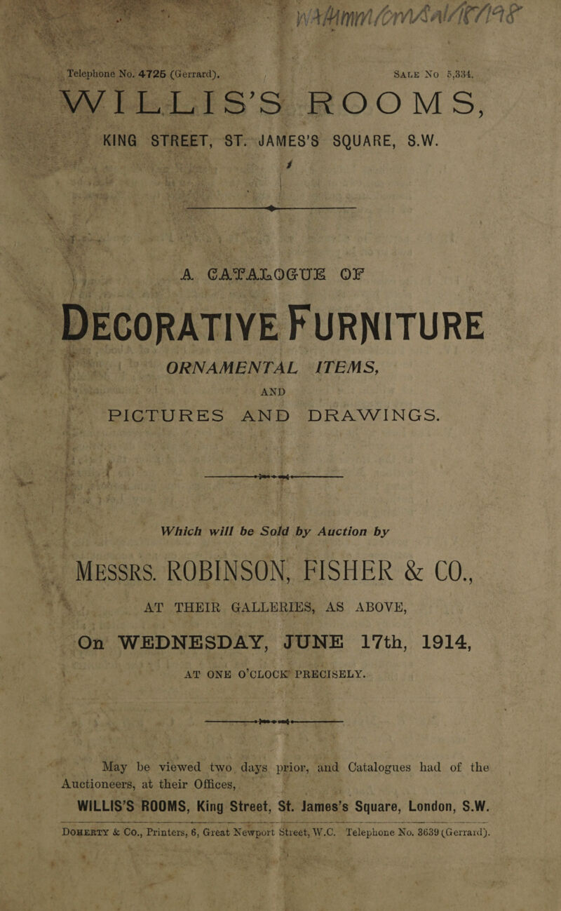  A § Aner CO * a pe Mmm LoWAAUIE | V4 SALE No 5 334,  : ; , ha 4 \ a ‘ A CATALOGUE OF ~ DECORATIVE FURNITURE ee ae ORNAMENTAL ITEMS, wh leeos | AND * PICTURES AND DRAWINGS. ‘ i, % : Which will be Sold by Auction by rMussRs ROBINSON, FISHER &amp; COs. . he Be cs THEIR GALLERIES, AS ABOVE, On WEDNESDAY, JUNE 17th, 1914, 7 | AT ONE O'CLOCK PRECISELY. ey be viewed two. ‘days ppor, and Catalogues had of the Auctioneers, at their Offices, | WILLIS’S. ROOMS, King Street, St. jamests Square, London, S.W. —————— - oer Mee Weh «Sk hh WCE 44 DOHERTY &amp; Co., Printers, 6, Great Newport Street, W. C. Telephone No. 3639 (Gerrard). “e, 7 Meets a