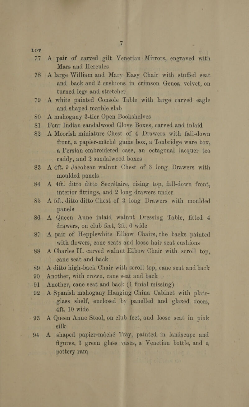93 94 | A pair of carved gilt Venetian Mirrors, engraved with Mars and Hercules A large William and Mary Easy Chair with stuffed seat and back and 2 cushions in crimson Genoa velvet, on turned legs and stretcher A white painted Console Table with large carved eagle and shaped marble slab A mahogany 3-tier Open Bookshelves Four Indian sandalwood Glove Boxes, carved and inlaid A Moorish miniature Chest of 4 Drawers with fall-down front, a papier-maiché game box, a Tonbridge ware box, a Persian embroidered case, an octagonal lacquer tea caddy, and 2 sandalwood boxes A 4ft. 9 Jacobean walnut Chest of 3 long Drawers with moulded panels A 4ft. ditto ditto Secrétaire, rising top, fall-down front, interior fittings, and 2 long drawers under A dft. ditto ditto Chest of 3 long Drawers with moulded panels A Queen Anne inlaid walnut Dressing Table, fitted 4 drawers, on club feet, 2ft. 6 wide - A pair of Hepplewhite Elbow Chairs, the backs painted with flowers, cane seats and loose hair seat cushions A Charles II. carved walnut Elbow Chair with scroll top, cane seat and back | A ditto high-back Chair with scroll top, cane seat and back Another, with crown, cane seat and back Another, cane seat and back (1 finial missing) A Spanish mahogany Hanging China Cabinet with plate- glass shelf, enclosed by panelled and glazed. doors, 4ft. 10 wide A Queen Anne Stool, on club feet, and loose seat in pink silk | A shaped papier-maché Tray, painted in landscape and figures, 3 green glass vases, a Venetian bottle, and a pottery ram
