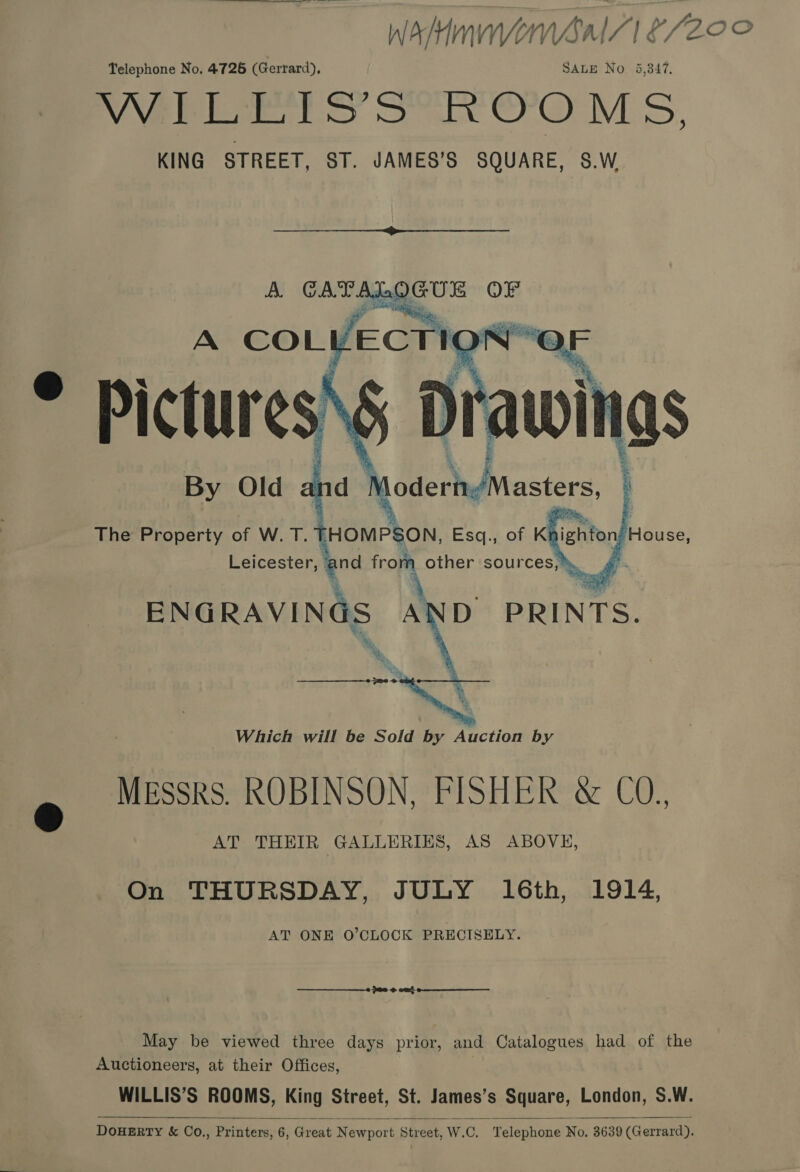 WAMU ‘1 S200 Telephone No. 4726 (Gerrard), SALE No. 5,347. WILLIS’S ROOMS, KING STREET, ST. JAMES’S SQUARE, S.W  A CATALOGUE OF  By Old The Property of W. T. fers Esq., of K iehten Reuss Y from other eee d   Leicester,  On THURSDAY, JULY 16th, 1914, AT ONE O’CLOCK PRECISELY.  ae @ eat  May be viewed three days prior, and Catalogues had of the Auctioneers, at their Offices, WILLIS’S ROOMS, King Street, St. James’s Square, London, S.W. DOHERTY &amp; Co.,, Printers, 6, Great Newport Street, W.C. Telephone No, 3639 (Gerrard). 