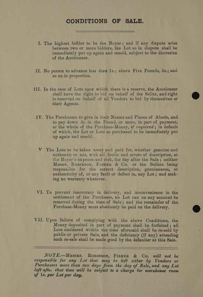 CONDITIONS OF SALE. I. The highest bidder to be the Buyer; and if any dispute arise between two or more bidders, the Lot so in dispute shall be immediately put up again and resold, subject to the discretion of the Auctioneer. II. No person to advance less than 1s.; above Five Pounds, 5s.; and so on in proportion. III. In the case of Lots upor which there is a reserve, the Auctioneer shall have the right to bid on behalf of the Seller, and right is reserved on behalf of all Vendors to bid by themselves or their Agents. IV. The Purchasers to give in their Names and Places of Abode, and to pay down ds. in the Pound, or more, in part of payment, or the whole of the Purchase-Money, if required ; in default of which, the Lot or Lots so purchased to be immediately put up again and resold. V The Lots to be taken away and paid for, whether genuine and authentic or not, with all faults and errors of description, at tle Buyer’s expense and risk, the day after the Sale ; neither Messrs. Ropinson, Fisher &amp; Co. or the Sellers being responsible for the correct description, genuineness, or authenticity of, or any fault or defect in, any Lot; and mak- ing no warranty whatever. VI. ‘To prevent inaccuracy in delivery, and inconvenience in the settlement of the Purchases, no Lot can on any account be removed during the time of Sale; and the remainder of the Purchase-Money must absolutely be paid on the delivery. VII. Upon failure of complying with the above Conditions, the Money deposited in part of payment shall be forfeited ; all Lots uncleared within the time aforesaid shall be re-sold by public cr private Sale, and the deficiency (if any) attending such re-sale shall be made good by the defaulter at this Sale.   NOTE.—Mxzssrs. Ropinson, Fisoer &amp; Co. will not be responsihie for any Lot that may be left either by Vendors or Purchasers more than two days from the day of Sale, and any Lot left afte, that time will be subject to a charge for warehouse room of 1s. per Lot per day.  