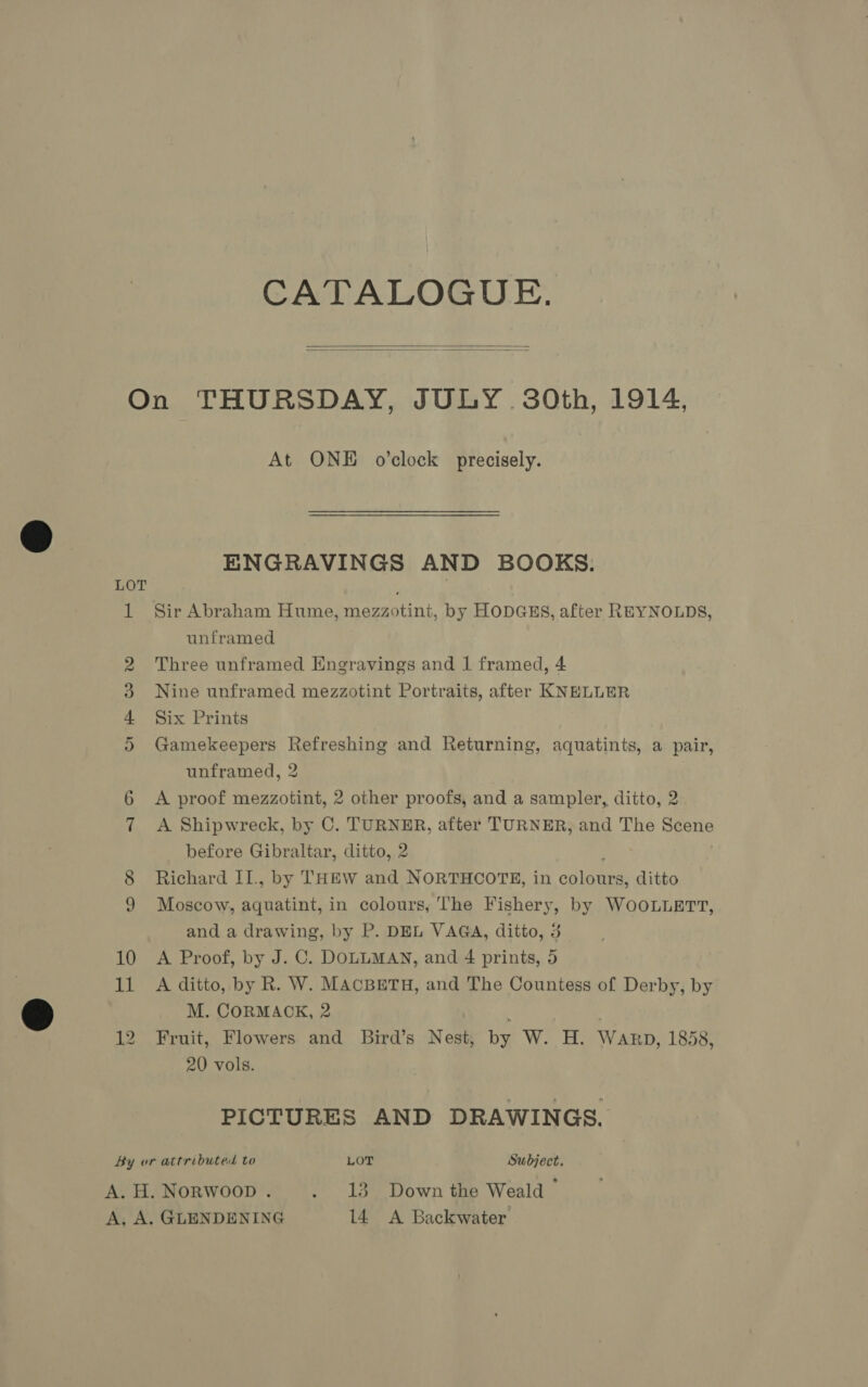 CATALOGUE.   At ONE o’clock precisely. ENGRAVINGS AND BOOKS. LOT 1 Sir Abraham Hume, mezzotint, by HODGES, after REYNOLDS, unframed 2 Three unframed Engravings and 1 framed, 4 3 Nine unframed mezzotint Portraits, after KNELLER 4 Six Prints 5 Gamekeepers Refreshing and Returning, aquatints, a pair, unframed, 2 6 &lt;A proof mezzotint, 2 other proofs, and a sampler, ditto, 2 7 &lt;A Shipwreck, by C. TURNER, after TURNER, and The ae before Gibraltar, ditto, 2 8 Richard II., by THEW and NORTHCOTE, in odie ditto 9 Moscow, aquatint, in colours, The Fishery, by WOOLLETT, and a drawing, by P. DEL VAGA, ditto, 3 10 &lt;A Proof, by J. C. DOLLMAN, and 4 prints, 5 11 A ditto, by R. W. MAcBETH, and The Countess of Derby, by M. CORMAOK, 2 ; 12 Fruit, Flowers and Bird’s Nest, by W. H. Warp, 1858, 20 vols. PICTURES AND DRAWINGS. By or attributed to LOT Subject. A.H.Norwoop. . 13 Down the Weald” GLENDENING 14 A Backwater