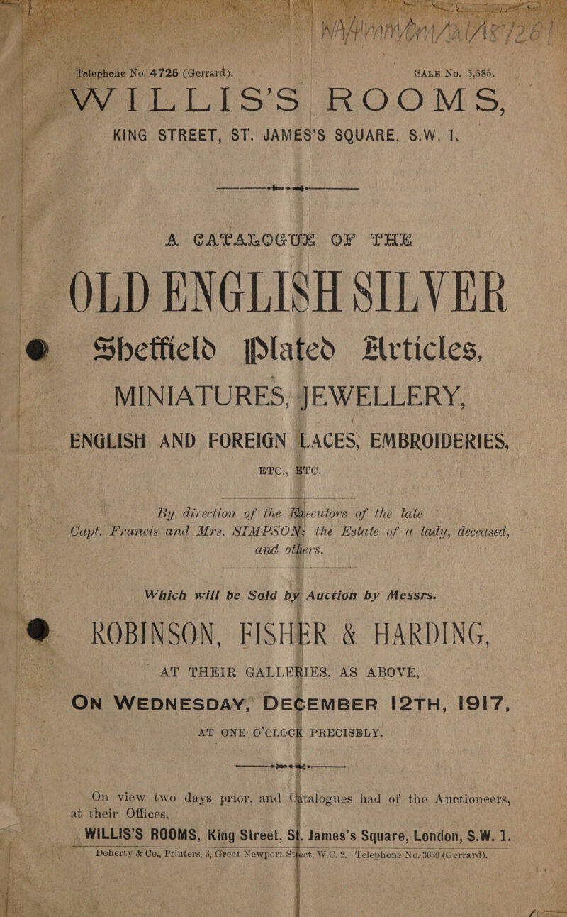     | ; : | | | : SALE No, 5,585. ce T ie i I ei =) P.©) VES: KING STREET, ST. JAMES'S SQUARE, S.W.1, _ { ‘Bes  —— 0 pee 0 ont ¢ ia A GATALOGUE OF THE OLD ENGLISH SILVER  | Sheffield [Plated Articles, MINIATURES, JEWELLERY, ENGLISH AND FOREIGN LACES, EMBROIDERIES, . ETC., Bre. Bee | By aivection: oF the: Mb ecuitprs of the late ny . Coe ie apt. ‘Francis and Mrs. STMPSON; the Estate of a lady, deceased, ‘a and others. ; iy foe Which will be Sold by Auction by Messrs.  ROBINSON, FISHER \ HARDING, fo AT THEIR GALLE RRS, AS ABOVE, ON WEDNESDAY, DECEMBER 12TH, 1917.   ey AT ONE O'CLOCK PRECISELY. | eh | if | . f ae On view two days prior, and Catalogues had of. the Auctioneers,  os at their Offices, | j __ WILLIS’S ROOMS, King Street, St, James’s Square, London, S.W. te dae Doherty &amp; Co., Printers, 6, ‘Great t Newport Sti set, W.C. 2. “Telephone ‘No. 3639 (G errard).   