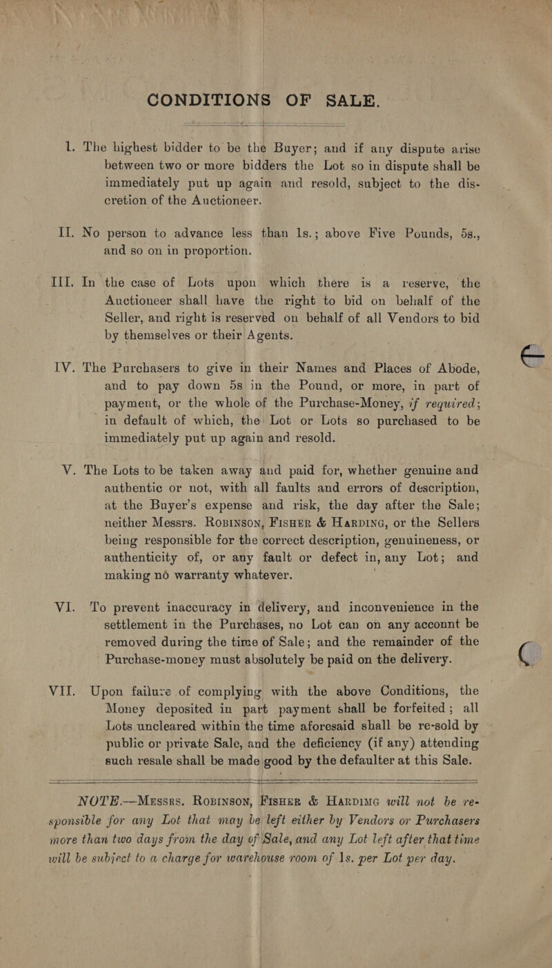 oN * a ge CONDITIONS OF SALE.  l. The highest bidder to be the Buyer; and if any dispute arise between two or more bidders the Lot so in dispute shall be immediately put up again and resold, subject to the dis- cretion of the Auctioneer. II. No person to advance less than ls.; above Five Pounds, 5s., and so on in proportion. III. In the case of Lots upon which there is a reserve, the Auctioneer shall have the right to bid on behalf of the Seller, and right is reserved on behalf of all Vendors to bid by themselves or their Agents. IV. The Purchasers to give in their Names and Places of Abode, and to pay down 5s in the Pound, or more, in part of payment, or the whole of the Purchase-Money, if required; in default of which, the Lot or Lots so purchased to be immediately put up again and resold. V. The Lots to be taken away and paid for, whether genuine and authentic or not, with all faults and errors of description, at the Buyer’s expense and risk, the day after the Sale; neither Messrs. Rosinson, Fisner &amp; Harpine, or the Sellers being responsible for the correct description, genuineness, or authenticity of, or any fault or defect in, any Lot; and making nd warranty whatever. VI. To prevent inaccuracy in delivery, and inconvenience in the settlement in the Purchases, no Lot can on any acconnt be removed during the time of Sale; and the remainder of the Purchase-money must absolutely be paid on the delivery. VII. Upon failuzve of complying with the above Conditions, the Money deposited in part payment shall be forfeited; all Lots uncleared within the time aforesaid shall be re-sold by public or private Sale, and the deficiency (if any) attending such resale shall be made good by the defaulter at this Sale.      NOTE.—Messrs. Ropinson, Fisoer &amp; Harpiue will not be re- sponsible for any Lot that may be left either by Vendors or Purchasers more than two days from the day of Sale, and any Lot left after that time will be subject to a charge for warehouse room of 1s. per Lot per day.