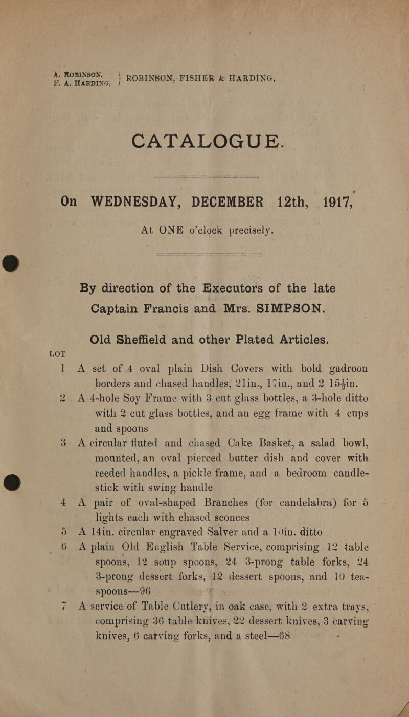 A, ROBINSON, kp ae ig Ea F. A. HARDING, 5 ROBINSON, FISHER &amp; Sal ai CATALOGUE.   On WEDNESDAY, DECEMBER 12th, 1917, At ONE o’clock precisely.  By direction of the Executor of the late Captain Francis and Mrs. SIMPSON. Old Sheffield and other Plated Articles. LOT 1 A set of 4 oval plain Dish Covers with bold gadroon borders and chased handles, 2lin., 17in., and 2 154in. 2 A 4-hole Soy Frame with 3 cut glass bottles, a 3-hole ditto with 2 cut glass bottles, and an egg frame with 4 cups and spoons : | 3 <A circular fluted and chased Cake Basket, a salad bowl, mounted, an oval pierced butter dish and cover with reeded handles, a pickle frame, and a bedroom candle- stick with swing handle 4 <A pair of oval-shaped Branches (for candelabra) for 5 lights each with chased sconces 5 A 14in. circular engraved Salver and a luvin. ditto 6 A plain Old Eoglish Table Service, comprising 12 table spoons, 12 soup spoons, 24 38-prong table forks, 24 3-prong dessert forks, 12 dessert spoons, and 10 tea- spoons—96 comprising 36 table knives, 22 dessert knives, 3 carving knives, 6 carving forks, and a steel—68 :