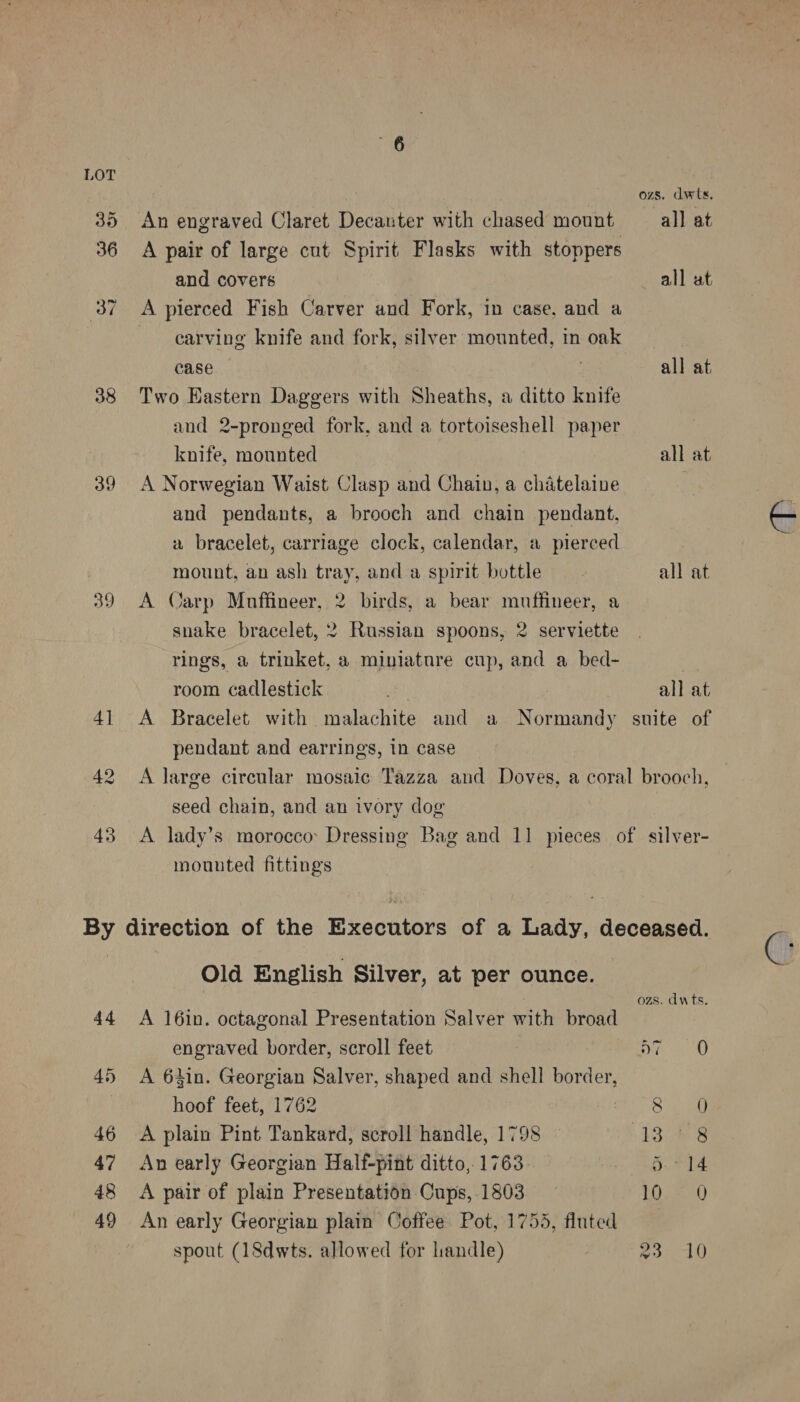 35 36 37 38 39 39 43 An engraved Claret Decanter with chased mount A pair of large cut Spirit Flasks with stoppers and covers A pierced Fish Carver and Fork, in case, and a carving knife and fork, silver mounted, in oak case Two Eastern Daggers with Sheaths, a ditto knife and 2-pronged fork, and a tortoiseshell paper knife, mounted A Norwegian Waist Clasp and Chain, a chatelaine and pendants, a brooch and chain pendant. a bracelet, carriage clock, calendar, a pierced mount, an ash tray, and a spirit bottle A Carp Mnuffineer, 2 birds, a bear muffineer, a snake bracelet, 2 Russian spoons, 2 serviette rings, a tinket, a miniature cup, and a bed- room cadlestick ozs. dwts. all at all ut all at all at all at all at pendant and earrings, in case seed chain, and an ivory dog mounted fittings Old English Silver, at per ounce. A 16in. octagonal Presentation Salver with broad engraved border, scroll feet A 64in. Georgian Salver, shaped and shell border, hoof feet, 1762 | A plain Pint Tankard, scroll handle, 1798 An early Georgian Half-pint ditto, 1763. A pair of plain Presentation Cups, 1803 An early Georgian plain Coffee Pot, 1753, fluted spout (18dwts. allowed for handle) ozs. dwts. D7 0 Ae act 13% 8 ‘Shwe: 105230 BS eles 68