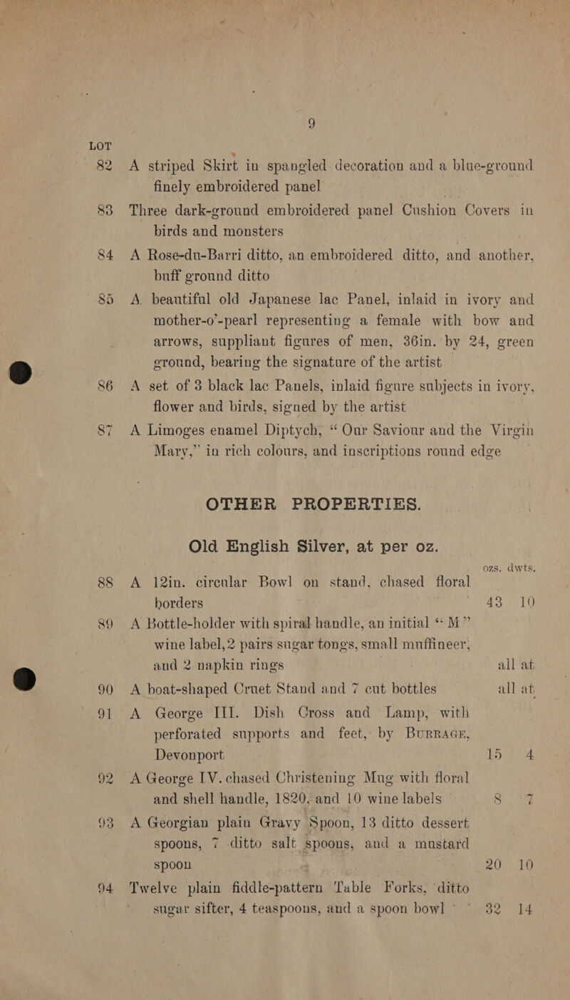 82 QO I 90 9] 92 4 A striped Skirt in spangled decoration and a blue-ground finely embroidered panel | : Three dark-ground embroidered panel Cushion Covers in - birds and monsters A Rose-du-Barri ditto, an embroidered ditto, and another, buff ground ditto A. beantifal old Japanese lac Panel, inlaid in ivory and mother-o’-pearl representing a female with bow and arrows, suppliant figures of men, 36in. by 24, green ground, bearing the signature of the artist A set of 3 black lac Panels, inlaid figure subjects in ivory, flower and birds, signed by the artist A Limoges enamel Diptych, “ Our Saviour and the Virgin Mary,” in rich colours, and inscriptions round edge OTHER PROPERTIES. Old English Silver, at per oz. ozs. awts. A 12in. circular Bow! on stand, chased floral borders | Pee! NOGA! A Bottle-holder with spiral handle, an initial «* M” wine label, 2 pairs sugar tongs, small muffineer, and 2 napkin rings all at A boat-shaped Cruet Stand and 7 cut bottles all at, A George III. Dish Cross and Lamp, with perforated supports and feet, by Burrace, Devonport AD, 54, A George IV. chased Christening Mug with floral and shell handle, 1820, and 10 wine labels eh A Georgian plain Gravy Spoon, 13 ditto dessert spoons, 7 ditto salt spoons, and a mustard spoon a. 10 Twelve plain hddletattts Table Forks, ‘ditto sugar sifter, 4 teaspoons, and a spoon bowl © 32 14