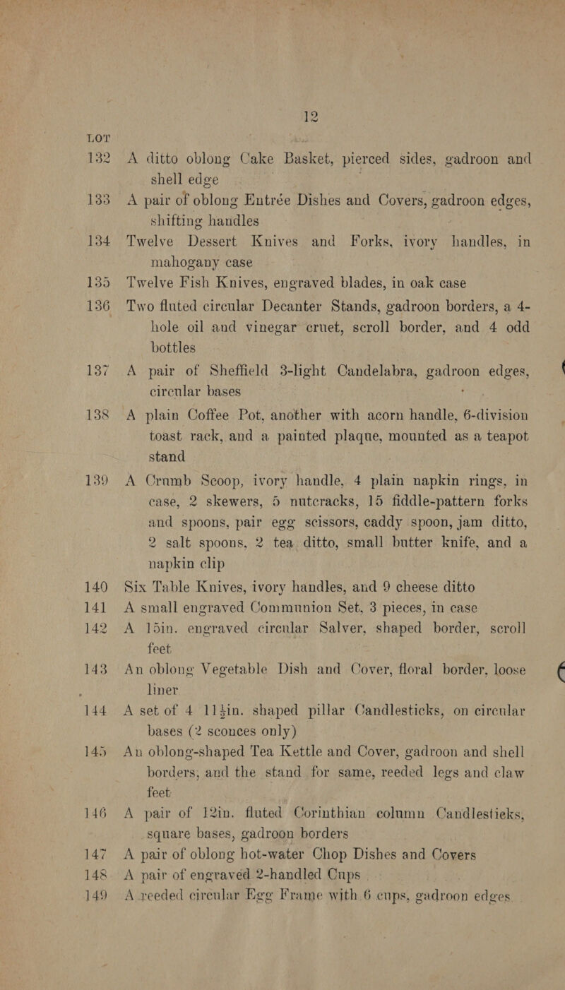 13% 138 139 140 14] 142 143 144 145 146 147 148 149 A ditto oblong Cake Basket, pierced sides, gadroon and shell edge) sau709 : A pair of oblong Entrée Dishes and Covers, gadroon edges, shifting handles Twelve Dessert Knives and Forks, ivory handles, in mahogany case Twelve Fish Knives, engraved blades, in oak case Two fluted circular Decanter Stands, gadroon borders, a 4- hole oil and vinegar cruet, scroll border, and 4 odd bottles A pair of Sheffield 3-hght Candelabra, gadroon edges, circtlar bases | A plain Coffee Pot, another with acorn handle, 6-division toast rack, and a painted plaque, mounted as a teapot stand A Ornmb Scoop, ivory handle, 4 plain napkin rings, in case, 2 skewers, 5 nutcracks, 15 fiddle-pattern forks and spoons, pair egg scissors, caddy spoon, jam ditto, 2 salt spoons, 2 tea ditto, small butter knife, and a napkin clip Six Table Knives, ivory handles, and 9 cheese ditto A small engraved Communion Set, 3 pieces, in case A 1din. engraved circular Salver, shaped border, scroll feet, An oblong Vegetable Dish and Cover, floral border, loose liner A set of 4 114in. shaped pillar Candlesticks, on circular bases (2 sconces only) An oblong-shaped Tea Kettle and Cover, gadroon and shell borders, and the stand for same, reeded legs and claw feet: A pair of J2im. fluted Cormthian column Candlestieks, square bases, gadroon borders A pair of oblong hot-water Chop Dishes and Covers A pair of engraved 2-handled Cups | ; A reeded circular Egg Frame with. 6 cups, gadroon edges