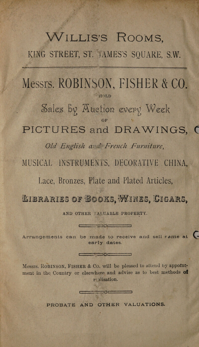   w Y, ILLIS'S Rooms, KING STREET, ST. JAMESS SQUARE, SW. | catiausabenen Se RL Nests ROBINSON, FISHER &amp; 00, |    “FOL, D dal ales ‘by Auction every > Week PICTURES ¢ asi DRAWINGS, C Old English O32? french Furniture, MUSICAL INSTRUMENTS, DECORATIVE CHINA, | Lace, Bronzes, Plate and Plated Articles, ‘bIBRARIES OF BOOKS, WINES, CIGARS, AND OTHER TALUABLE PROPERTY. Arrangements can be made to receive and sell same at R early dates. Messrs. ROBINSON, FisHEeR &amp; Co. will be pleased to atiend by appofnt- ment in the, Country or elsewhere and advise as to best methods of réMlisation. es PROBATE AND OTHER VALUATIONS.