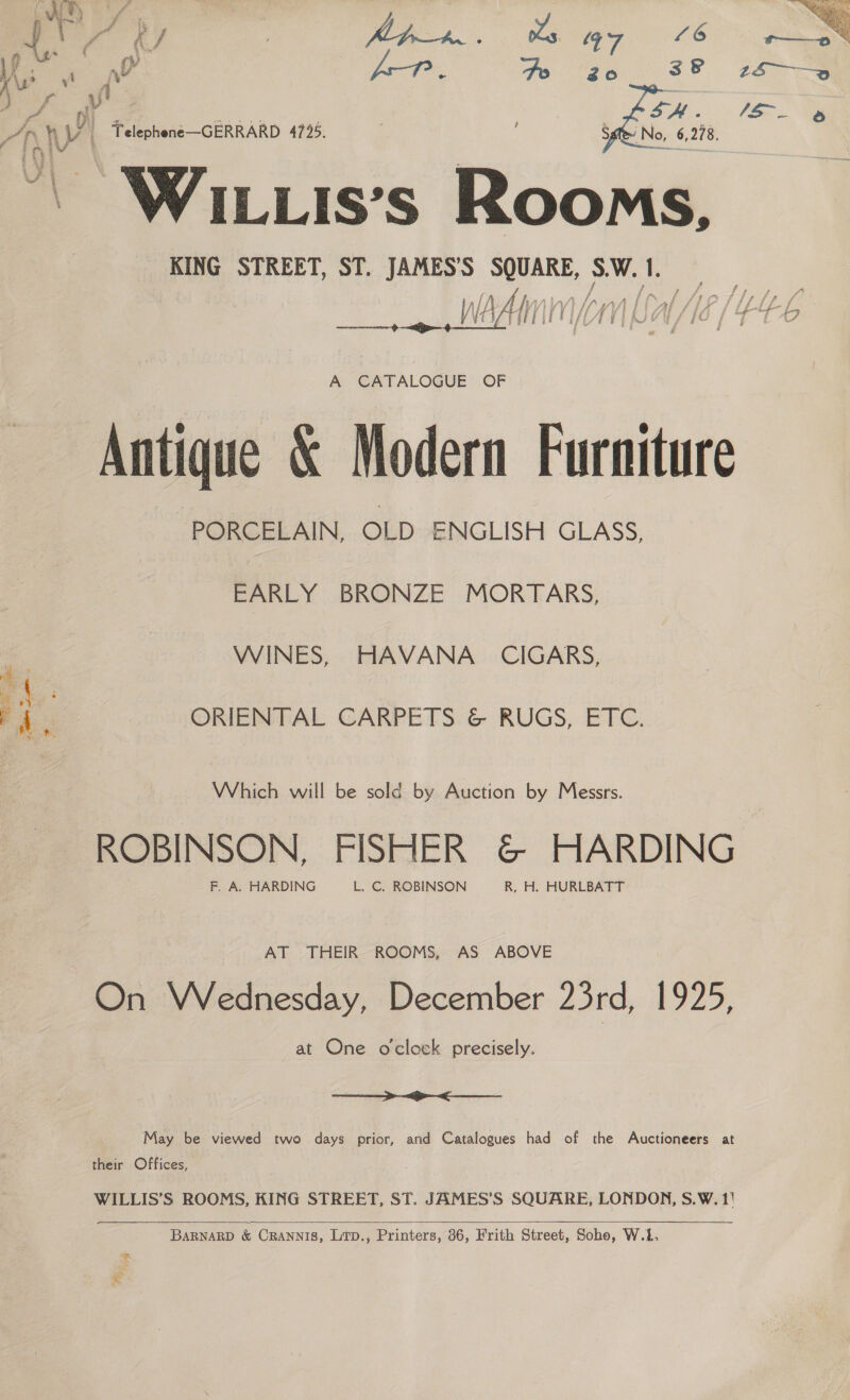  ~ Wixuis’s Rooms,  A CATALOGUE OF Antique &amp; Modern Furniture PORCELAIN, OLD ENGLISH GLASS, EARLY BRONZE MORTARS, WINES, HAVANA CIGARS, ORIENTAL CARPETS &amp; RUGS, ETC. Which will be sold by Auction by Messrs. ROBINSON, FISHER &amp; HARDING F. A. HARDING L. C, ROBINSON R, H. HURLBATT AT THEIR ROOMS, AS ABOVE On VWVednesday, December 23rd, 1925, at One oclock precisely.  May be viewed two days prior, and Catalogues had of the Auctioneers at their Offices, WILLIS’S ROOMS, KING STREET, ST. JAMES’S SQUARE, LONDON, S.W. 1!  BARNARD &amp; CRANNIS, Lirp., Printers, 86, Frith Street, Soho, W.f, et 5b * Nod