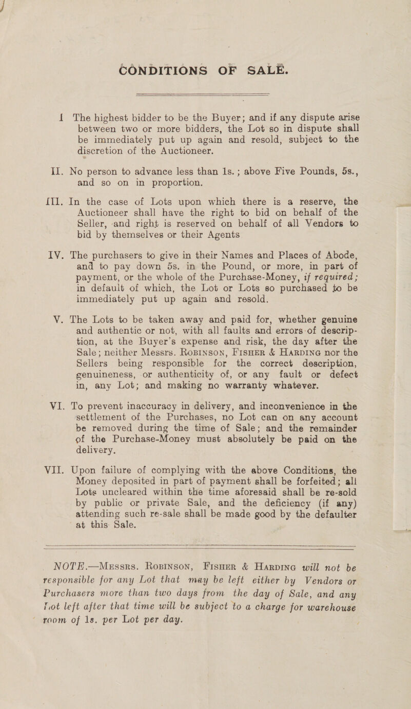 CONDITIONS OF SALE.  { The highest bidder to be the Buyer; and if any dispute arise between two or more bidders, the Lot so in dispute shall be immediately put up again and resold, subject to the discretion of the Auctioneer. II. No person to advance less than 1s. ; above Five Pounds, 5s., and so on in proportion. {Il. In the case of Lots upon which there is a reserve, the Auctioneer shall have the right to bid on behalf of the Seller, and right is reserved on behalf of all Vendors to bid by themselves or their Agents IV. The purchasers to give in their Names and Places of Abode, and to pay down ds. in the Pound, or more, in part of payment, or the whole of the Purchase-Money, if required ; in default of which, the Lot or Lots so purchased to be immediately put up again and resold. V. The Lots to be taken away and paid for, whether genuine and authentic or not, with all faults and errors:of descrip- tion, at the Buyer’s expense and risk, the day after the Sale; neither Messrs. RoBINson, FisHerR &amp; Harpine nor the Sellers being responsible for the correct description, genuineness, or authenticity of, or any fault or defect in, any Lot; and making no warranty whatever. VI. To prevent inaccuracy in delivery, and inconvenience in the settlement of the Purchases, no Lot can on any account be removed during the time of Sale; and the remainder of the Purchase-Money must absolutely be paid on the delivery. VII. Upon failure of complying with the above Conditions, the Money deposited in part of payment shall be forfeited; all Lots uncleared within the time aforesaid shall be re-sold by public or private Sale, and the deficiency (if any) attending such re-sale shall be made good by the defaulter at this: Sale.   NOTE.—Messrs. Ropinson, Fisner &amp; Harpina will not be responsible for any Lot that may be left either by Vendors or Purchasers more than two days from the day of Sale, and any lot left after that time will be subject to a charge for warehouse ~ room of 1s. per Lot per day.