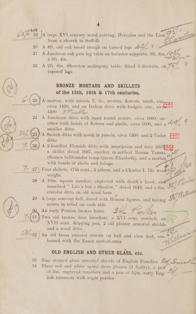 pp LOT =Go Z ; oS fm 19 |A large XVI century wood carving, Hercules and the Lion, fog - from a church in Suffolk ae” Lg : 20 &lt;A 4ft. old oak bread trough on turned legs tea“, ? 21 A Jacobean oak gate leg table on baluster supports, 3ft. 6in. Le 96%     x 8ft. din, “We Ga ra 22 A 2ft. 6in. Sheraton anlewaiis table, fitted 38 drawers, on 7s Ga tapered legs | {f™ / fa k BRONZE MORTARS AND SKILLETS \o ¥ : of the 15th, 16th &amp; 17th centuries, ice 2 off ie, &amp; (238 ) A mortar, with initials T. G., crowns, flowers, mask, ete ee circa 1450, Ee an Italian ditto with badges, etc., pian 1500 FF eatte = ~~ 24 A Jacobean ditto with band round centre, circa 1660, an- ; of Q Baa’ other with bands of flowers and shells, circa 1690, and a “%. hy Lene ae smaller ditto ji ie gs, 257 A Scotch ditto with mask in panels, circa 1560, and 2 Tudor Bw WwW iG va ditto bi 7 (26) A 2-handled Flemish ditto with inscription and date 160 — = | a skillet dated 1687, another, in scribed Rocrer Tarsen ee Pa (Sussex bellfounder temp Queen Elizabeth), and a mortar, me i | s with bands of shells and foliage 7) a (‘Ya | { 27 \ Four skillets, 17th cent., 2 others, and a Charles I. 7lb. wool j- Y | weight i Ny 28 A 10in. square sundial, engraved with death’s head, an ° yt fo ~~ inscribed *‘ Life’s but a Shadow,’’ dated 1648, and a Gin. 4+ . circular ditto on old wood bage 3 | 44f ILO oN 29 A large convent bell, dated with Roman figures, and es a, { \ ‘\ saints in relief on each side ff AS i \ d VJ 3Q An early Persian bronze horse Fi 4 ee OOo - er caer Se 2 old bronze door knockers, a XVI cent. cowbell, an.“ fi. = XVII cent. dripping pan, 2 old plaster armorial shields _ en i om and a wood ditto ) a (op _. hg, ymgo | / An old brass circular cistern on ball and claw feet, ay I pe 3 bossed with the Essex coat-of-arms 3 “Vi, (ae OLD ENGLISH AND OTHER GLASS, ete. 53 Nine stained glass armorial, shields of English Families. Sof, Larind a 84 Three red and white spiral stem glasses (1 faulty), a pait~— Jpop | of din. engraved tumblers and a pair of 53in, early Eng- ~OL oa lish rummers with sugar pestles \