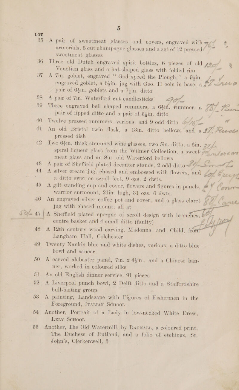 ae 39 48 49 50 dl 52 53 a4 55 Sisor a en 5 A pair of sweetmeat glasses and covers, engraved with a : ff @) oe armorials, 6 cut champagne glasses and a set of 12 pressed: sweetimeat glasses Three old Dutch engraved spirit bottles, 6 pieces of old sappy Venetian glass and a hat-shaped glass with folded rim A Tin. goblet, engraved ‘‘ God speed the Plough,”’ a 93in. 7 2 CR engraved goblet, a 64in. jug with Geo. IT coin in base, a Jed watett @ pair of 64in. goblets Hee a Tiin. ditto %, A pair of Tin. Waterford cut candlesticks Go7.. | 5 4 if PPR cd fe “a a Three engraved bell shaped rummers, a 64in. rummer, a wD Ceres pair of lipped ditto and a pair of d4in. ditto | Twelve pressed rummers, various, and 9 odd ditto 065) os if An old Bristol twin flask, a 13in. ditto bellows ‘and a 997? Ae Cmte pressed dish Two 61in. thick stemmed wine elasses, two sin. ditto, a 6in. 32 , Pi spiral liqueur glass from the Wilmer Collection, a sweet- Sar ln meat glass and an 8in. old Waterford bellows 2, 2 : i A pair of Sheffield plated decanter stands, 2 odd ditto = Uo atom ta gp A silver cream jug, chased and embossed with flowers, and op Cp a a ditto ewer on orm feet, 9 ozs. 2 dwts. ae ag A gilt standing cup and cover, flowers and figures in panels, | ee f ore warrior surmount, 2lin. high, 81 ozs. 6 dwts. Paes An engraved silver coffee pot and cover, and a glass claret VOX! ba wate  jug with chased mount, all at  A Sheffield plated epergne of scroll design with es a centre basket and 4 small ditto (faulty) pe} é A 12th century wood carving, Madonna and Child, frowt~ Langham Hall, Colchester Twenty Nankin blue and white dishes, various, a ditto blue bowl and saucer  A carved alabaster panel, 7in. x 44in., and a Chinese ban- ner, worked in coloured silks An old English dinner service, 91 pieces A Liverpool punch bowl, 2 Delft ditto and a Staffordshire bull-baiting group Foreground, Iranian ScHoou Another, Portrait of a Lady in low-necked White Dress, LeLty ScHoon Another, The Old Watermill, by Dacnati, a coloured print, The Duchess of Rutland, and a folio of etchings, St, John’s, Clerkenwell, 8