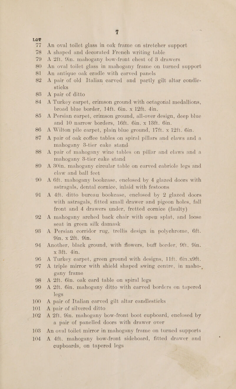 LOF 77 78 ee, 80 81 82 83 84 85 86 87 88 89 a, Ol 92 93 94 96 oF 98 99 100 101 102 103 104 q An oval toilet glass in oak frame on stretcher support A shaped and decorated French writing table A 2ft. 9in. mahogany bow-front chest of 8 drawers An oval toilet glass in mahogany frame on turned support An antique oak cradle with carved panels A pair of old Italian carved and partly gilt altar condle- sticks ; A pair of ditto A Turkey carpet, crimson ground with octagonal medallions, broad blue border, 14ft. 6in. x 12ft. 4in. A Persian carpet, crimson ground, all-over design, deep blue and 10 narrow borders, 16ft. 6in. x 13ft. 6in. A Wilton pile carpet, plain blue ground, 17ft. x 12ft. 6in. A pair of oak coffee tables on spiral pillars and claws and a mahogany 38-tier cake stand A pair of mahogany wine tables on pillar and claws and a mahogany 38-tier cake stand A 80in. mahogany circular table on carved cabriole legs and claw and ball feet A 6ft. mahogany bookease, enclosed by 4 glazed doors with astragals, dental cornice, inlaid with festoons A 4ft. ditto bureau bookcase, enclosed by 2 glazed doors with astragals, fitted small drawer and pigeon holes, fall front and 4 drawers under, fretted cornice (faulty) A mahogany arched back chair with open splat, and loose seat in green silk damask A Persian corridor rug, trellis design in polychrome, 6ft. Qin. x 2ft, Qin. Another, black ground, with flowers, buff border, 9ft. Qin. x dft. 4in. A Turkey carpet, green ground with designs, 11ft. 6in.x9ft. A triple mirror with shield shaped swing centre, in maho-, gany frame A 2ft. 6in. oak card table on spiral legs A 2ft. 6in. mahogany ditto with carved borders on tapered legs A pair of Italian carved gilt altar candlesticks A pair of silvered ditto A 2ft. 9in. mahogany bow-front boot cupboard, enclosed by a pair of panelled doors with drawer over An oval toilet mirror in mahogany frame on turned supports A 4ft. mahogany bow-front sideboard, fitted drawer and cupboards, on tapered legs