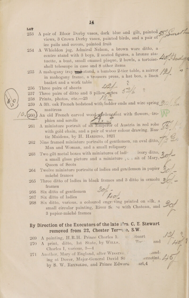 dé LOT | oy 953 A pair of Bloor Derby vases, dark blue a gilt, pantecae Loe i views, 3 Crown Derby vases, painted birds, and a pair ot ice pails and covers, painted fruit f E 254 A Whieldon jug, Admiral Nelson, a brown ware ditto, a ' centre stand with 8 boys, 2 seated figures, a bronze sta- L Od: tuette, a bust, small enamel plaque, 2 bowls, a tortoise- OS shell telescope in case and 8 other items é 255 A mahogany tray aig stand, a bamboo 2-tier table, a mirror {bf in mahogany frame, a trousers press, a hat poe a linen * “9  basket and a work table , % ryt £ \ 256 ‘Three pairs of sheets Ld eee ahs: 257 Three pairs of ditto and 3 pillow,-exses SAe * 258 Prints, photos, ete.—23 Veo sind 959 A 38ft. oak French bedstead with (idee sae and wire spring Oy mattress :   )} An old French carved wood-gg / te Bas phies and scrolls a «te ai Mm peror of Austria in red robe ( hy, i fist  A miniature portrait of an with gold chain, and a pair of water colour drawing, Rus: “ 7 = tic Maidens, by H. Harpine, 1821 Hs %E 262 Nine framed miniature portraits of gentlemen, an oval ditto, , cone Man and Woman, and a small reliquary ‘ = 263 'I'wo gilt metal boxes with miniatures of ladic ivory ditto, 2 a + a small glass picture and a miniature ,v . ait of Mary, s ; Queen of Scots | f’ 964 ‘Twelve miniature portraits of ladies and gentlemen in papier 3 Ur, maché frames = 265 Three ditto of ladies in black frames and 8 ditto in ormolu aby frames ae 266 Six ditto of gentlemen AO ean 267 Six ditto of ladies — : eon 268 Six ditto, various, a coloured engreving printed on silk 8 o, small circular painting, River Sc. xe with Chateau, and ®t 8 papier-maché frames Se By Direction of the Executors of the late i'rs. C. E. Stewart removed from 22, Chester Tervs 2, S.W. <9 ‘ 4a} f 2969 A painting, H.R.H. Prince Charles PC We Souart Aa q 270 “A. print, ditvo,.) isp State, by WILLs, i aaa and Hee Charles I, various, 8—4 a 971 Another, Mary of England, after WissING, | wand- S ing at Dover, Major-General David St . ezzotint, 4 6 / by S. W. Ruynorps, and Prince Edwaru .art,4 f i