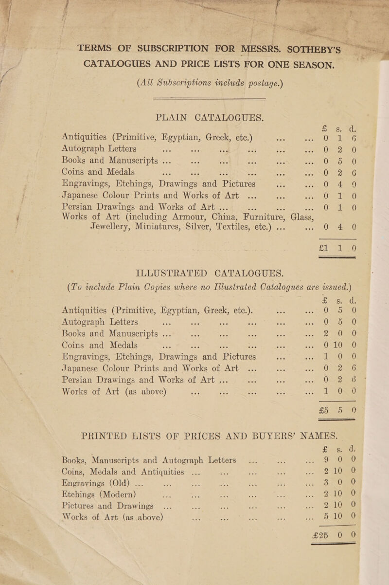 Ean, CATALOGUES AND PRICE LISTS FOR ONE SEASON, (All Subscriptions include postage.)   PLAIN CATALOGUES. Antiquities (Primitive, at ee Greek, a Autograph Letters z ¥ Books and Manuscripts ... Coins and Medals Engravings, Etchings, Deine and Bearures Japanese Colour Prints and Works of Art Persian Drawings and Works of Art . Works of Art (including Armour, China, Furniture, Glass, Jewellery, Miniatures, Silver, Textiles, ELC) : asa fey i=) ees) ea ee Ph wo woH? So &gt; HS am  ILLUSTRATED CATALOGUES. _ (To include Plain Copies where no Illustrated Catalogues are issued.) Antiquities (Primitive, Egyptian, Greek, etc.). Autograph Letters re if - Books and Manuscripts ... Coins and Medals Smououre Soo co SSY eam! fen) |S Key AOE Lam) es Rare peal = Engravings, Etchings, Diawings and fecnnee Or eG Japanese Colour Prints and Works of Art 2G Persian Drawings and Works of Art ... paw Works of Art (as above) 0 0 £5 5 0  PRINTED LISTS OF PRICES AND BUYERS’ NAMES. Books, Manuscripts and Autograph Letters Coins, Medals and Antiquities Engravings (Old) ... Etchings (Modern) Pictures and Drawings Works of Art (as above) ot b&gt; bw po co th SS ae Se so ose oe t bo OH =) rm) 