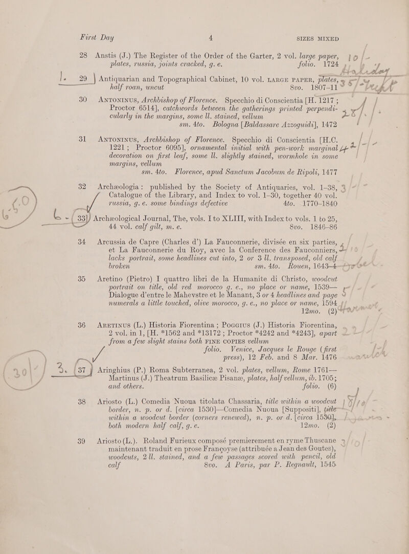 4 » +h . \ First Day 4 SIZES MIXED 28 Anstis (J.) The Register of the Order of the Garter, 2 vol. large paper, j @ /_ plates, russia, joints cracked, g. e. folio. 1724 , 30 Antoninus, Archbishop of Florence. Specchio di Conscientia[H.1217; / Proctor 6514], catchwords between the gatherings printed perpendi- . | cularly in the margins, some Il. stained, vellum pd fs sm. 4to. Bologna [| Baldassare Azzoguidc], 1472 , 31 Antoninus, Archbishop of Florence. Specchio di Conscientia [H.C. 1221; Proctor 6095], ornamental initial with pen-work marginal L¢- decoration on first leaf, some ll. slightly stained, wormhole in some margins, vellum — sm. 4to. Florence, apud Sanctum Jacobum de Ripoli, 1477 32 Archeologia: published by the Society of Antiquaries, vol. 1-38, Catalogue of the Library, and Index to vol. 1-30, together 40 vol. — russia, g.e. some bindings defective Ato. 1770-1840 33) Archeological Journal, The, vols. Ito XLITI, with Index to vols. 1 to 25, 44 vol. calf gilt, m. e. 8vo. 1846-86 34 Arcussia de Capre (Charles d’) La Fauconnerie, divisée en six parties, , et La Fauconnerie du Roy, avec la Conference des Fauconniers, 2 lacks portrait, some headlines cut into, 2 or 3 Il. transposed, old calf / broken sm. 4to. Rouen, 16434—497 35 Aretino (Pietro) I quattro libri de la Humanite di Christo, woodcut portrait on title, old red morocco g. e., no place or name, 1539— , Dialogue d’entre le Mahevstre et le Manant, 3 or 4 headlines and page ¥ numerals a little touched, olive morocco, g.e., no place or name, 1594 9! : 12mo. (2) 36 AreEtiInus (L.) Historia Fiorentina ; Pocerus (J.) Historia Fiorentina, 2 vol. in 1, [H. *1562 and *13172 ; Proctor *4242 and *4243], apart ~ from a few slight stains both FINE COPIES vellum folio. Venice, Jacques le Rouge (first press), 12 Feb. and 8 Mar. 1476 crn Martinus (J.) Theatrum Basilice Pisane, plates, half vellum, 1b. 1705; moe 38 Ariosto (L.) Comedia Nuoua titolata Chassaria, title within a woodcut | ¥/¢ 4 border, n. p. or d. [crea 1530]}—Comedia Nuoua [Suppositi], ttle within a woodcut border (corners renewed), n. p. or d. [circa 1530], both modern half calf, q. e. 7 12mo. (2) 39 Ariosto(L.). Roland Furieux composé premierement en ryme Thuscane » maintenant traduit en prose Francoyse (attribuée a Jean des Goutes), woodcuts, 2 ll. stained, and a few passages scored with pencil, old calf 8vo. A Paris, par P. Regnault, 1545 “