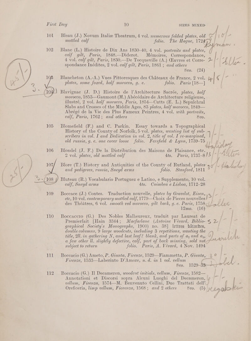  101 ~Bleau (J.) Novum Italie Theatrum, 4 vol. numerous folded plates, old a | | 0 mottled calf | folio. The Haque, eal 102 Blane (L.) Histoire de Dix Ans 1830-40, 4 vol. portraits and plates, ( calf gilt, Paris, 1848.—Diderot. Mémoires, Correspondance, 8v0. (24) plates, some foxed, half morocco, g. e. folio. Paris [18—] Blavignac (J. D.) Histoire de lArchitecture Sacrée, plates, half morocco, 1853—Gaumont (M.) Abécédaire de Architecture religieuse, illustré, 2 vol. half morocco, Paris, 1854—Cutts (KE. L.) Sepulchral Slabs and Crosses of the Middle Ages, 83 plates, half morocco, 1849— Abrégé de la Vie des Plus Fameux Peintres, 4 vol. with portraits, calf, Paris, 1762; and others 8vo. 105 Blomefield (F.) and C. Parkin. Essay towards a Topographical , History of the County of Norfolk, 5 vol. plates, wanting list of sub- — | seribers in vol. I and Dedication wn vol. 2, title of vol. I re-margined, q/ old russia, g. e. one cover loose folio. Fersfield &amp; Lynn, 1739-75 5) py | dha, AAd ,' . 106 Blondel (J. F.) De la Distribution des Maisons de Plaisance, etc. | f: Po and pedigrees, russia, Sneyd arms folio. Stanford, 1811 ° calf, Sneyd arms 4to. Cowmbra e Lisboa, 1712-28 109 Boccace (J.) Contes. Traduction nouvelle, plates by Gravelot, Eisen, etc, 10 vol. contemporary mottled calf, 1779—Choix de Pieces nouvelles | 12mo. (16) © 110 Boccaccro (G.) Des Nobles Malheureux, traduit par Laureat de Premierfait [Hain 3344; Macfarlane (Antoine Véerard, Biblio- 4 2) graphical Society's Monographs, 1900) no. 38] lettres batardes, | double columns, 9 large woodcuts, including 3 repetitions, wanting the &gt; title, 211. in gathering N, and last leaf? blank, and parts of a, and ag, J/ a few other Ul. slightly defective, calf, part of back missing, sold not subject to return folio. Paris, A. Verard, 4 Nov. 1494 111 Boceacio (G.) Ameto, P. Giunta, Firenze, 1529—Fiammetta, P. Guunta, 30° 8v0. 1529- fg) jot 112 Boccacio (G.) Il Decameron, woodcut initials, vellum, Firenze, 1582— Annotationi et Discorsi sopra Alcuni Luoghi del Decameron, |g - aon vellum, Firenza, 1574—M. Benvenuto Cellini, Due Trattati dell’ Oreficeria, limp vellum, Fiorenza, 1568; and 2 others Svo. (5) / pe gum of