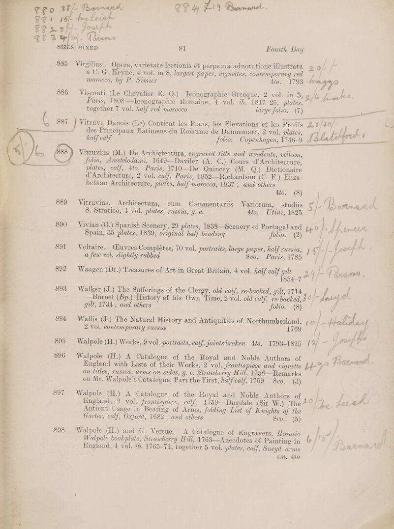 « = y ze CE! 15 4 6F 2 2/- ; SF S HI SIZES Are iv. i | MIXED 81 Fourth Day 886 ( 887 )  890 892 893 894 895 896 897 898 a CU. G. Heyne, 4 vol. in 8, largest paper, vignettes, contemporary red — morocco, by P. Simier 4to. 1793 reggae Visconti (Le Chevalier E. Q.) Iconographie Grecque, 2 vol. in 3, g / a Paris, 1808 —Iconographie Romaine, 4 vol. 2b. 1817-26, plates, ~ together 7 vol. half red morocco | large folio. (T) Vitruve Danois (Le) Contient les Plans, les Elevations et les Profils 26 /J¢ des Principaux Batimens du Roiaume de Dannemarc, 2 vol. plates, half calf folio. Copenhagen, 1746-9 fote Le OE ELSIE CREDA AS behhow™ | Vitruvius (M.) De Archictectura, engraved title and woodcuts, vellum, folio, Amstelodami, 1649—Daviler (A. C.) Cours d’Architecture, plates, calf, 4to, Parts, 1710—De Quincey (M. Q.) Dictionaire d’Architecture, 2 vol. calf, Paris, 1852—Richardson (C. F.) Eliza- bethan Architecture, plates, half morocco, 1837 ; and others 4to. (8) : Vitruvius. Architectura, cum Commentariis Variorum, studiis ff /.‘ | é usta s S. Stratico, 4 vol. plates, russia, g. e. 4to. Utini, 1825 , Vivian (G.) Spanish Scenery, 29 plates, 1838—Scenery of Portugal and ;, 0 2 y, /, Spain, 35 plates, 1839, original half binding folto. (2) Voltaire. Ciuvres Completes, 70 vol. portraits, large paper, half russia, 4&amp;7). + 84 a few vol. slightly rubbed 8vo. Paris, 1785 Waagen (Dr.) Treasures of Art in Great Britain, 4 vol. half calf gilt —» LAN. 1854-7 © Walker (J.) The Sufferings of the Clergy, old calf, re-backed, gilt,1714, | f |. f —Burnet (Bp.) History of his Own Time, 2 vol. old calf, re-backed, $6) dare , gilt, 1734 ; and others 1 folto. (8) Wallis (J.) The Natural History and Antiquities of Northumberland, ; © |. dtabde 2 vol. contemporary TUSSIA 1769 ti Walpole (H.) Works, 9 vol. portraits, calf, joints broken 4to. 1793-1825 / AY Walpole (H.) A Catalogue of the Royal and Noble Authors of ee England with Lists of their Works, 2 vol. frontispiece and vignette Lee * on titles, russia, arms on sides, g. e. Strawberry Hill, 1758—Remarks | on Mr. Walpole’s Catalogue, Part the First, half calf, 1759 — 8vo. (3) Walpole (H.) A Catalogue of the Royal and Noble Authors of England, 2 vol. frontispiece, calf, 1759—Dugdale (Sir W.) The*° “Ane, Feee* Antient Usage in Bearing of Arms, folding Last of Knights of the Garter, calf, Oxford, 1682 ; and others 8vo. (5) Walpole (H.) and G. Vertue. A Catalogue of Engravers, Horatio Walpole bookplate, Strawberry Hill, 1763—Anecdotes of Painting in l, Kngland, 4 vol. 7b. 1765-71, together 5 vol. plates, calf, Sneyd arms sm. Ato