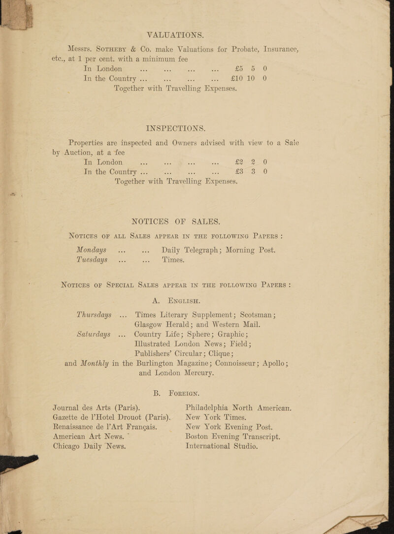   VALUATIONS. Messrs. SotHEBY &amp; Co. make Valuations for Probate, Insurance, etc., at 1 per cent. with a minimum fee In London % , 5 3 nae £5 a: 0 In the Country ... ee Rte Fan. See 2G * Together with Travelling Expenses. INSPECTIONS. Properties are inspected and Owners advised with view to a Sate by Auction, at a fee In London sas oe io ” £2 In the Country ... oe a = £3 Together with Travelling Expenses. oo 0 0 oo NOTICES OF SALES. NOTICES OF ALL SALES APPEAR IN THE FOLLOWING PAPERS : Mondays... i+ - Daily Telegraph; Morning Post. PACSOGYS. six Seah imMes: NOTICES OF SPECIAL SALES APPEAR IN THE FOLLOWING PAPERS: A -AINGLISH: Thursdays ... ‘Times Literary Supplement; Scotsman ; Glasgow Herald; and Western Mail. Saturdays ... Country Life; Sphere; Graphic; Illustrated London News; Field; Publishers’ Circular; Clique ; and Monthly in the Burlington Magazine; Connoisseur; Apollo; and London Mercury. B. FOREIGN. Journal des Arts (Paris). Philadelphia North American. Gazette de ’ Hotel Drouot (Paris). New York Times. Renaissance de Art Francais. = #$New York Evening Post. American Art News. ° Boston Evening Transcript. Chicago Daily News. International Studio. 