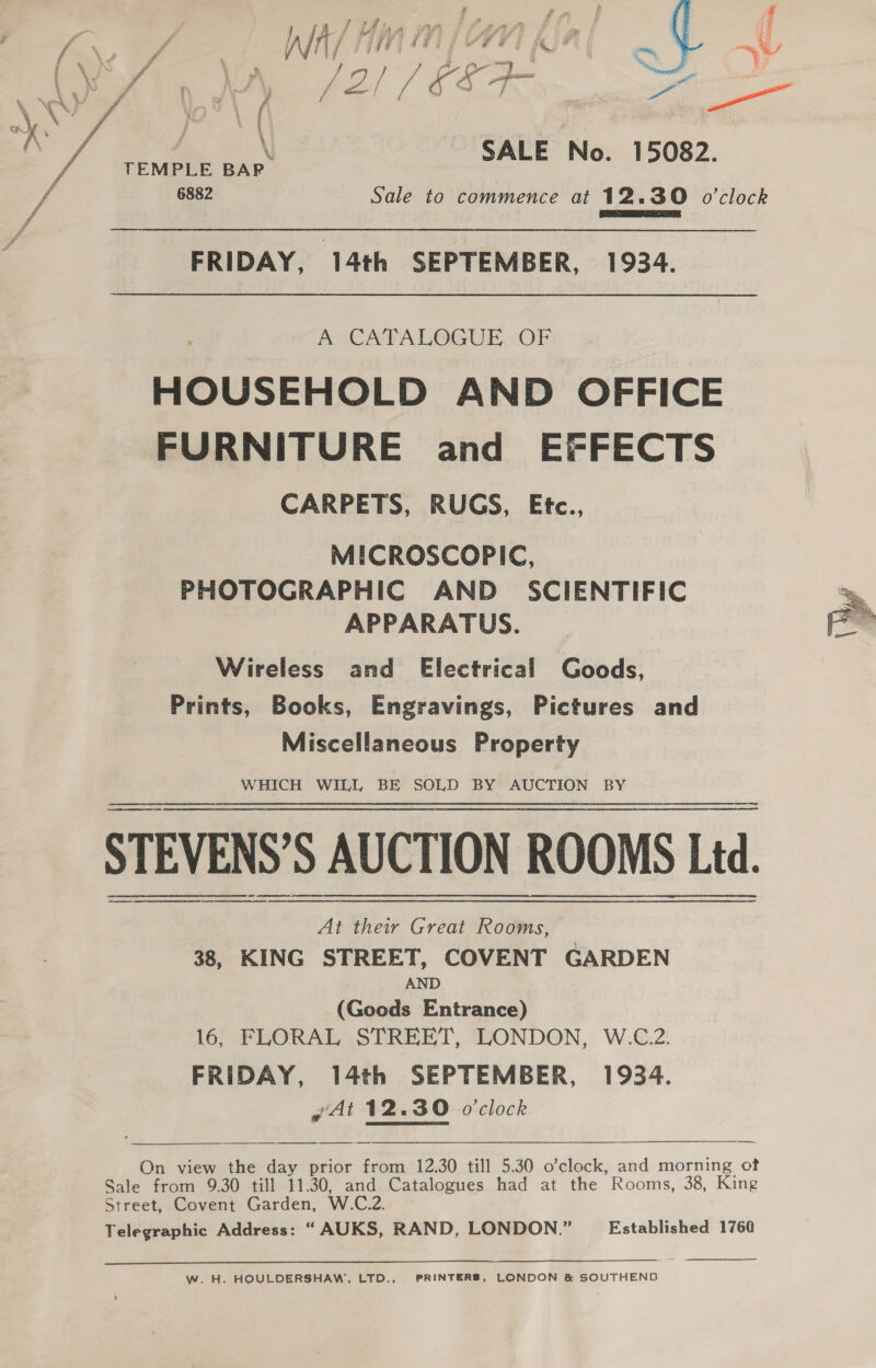 ) \ SALE No. 15082. TEMPLE BAR 6882 Sale to commence at 12.30 o'clock Panes a ON FRIDAY, 14th SEPTEMBER, 1934. AUCATALOGUE. OF HOUSEHOLD AND OFFICE FURNITURE and EFFECTS CARPETS, RUGS, Etc., MICROSCOPIC, PHOTOGRAPHIC AND SCIENTIFIC APPARATUS. Wireless and Electrical Goods, (Wy Prints, Books, Engravings, Pictures and Miscellaneous Property WHICH WILL BE SOLD BY AUCTION BY STEVENS’S AUCTION ROOMS Ltd. a A A A At their Great Rooms, 38, KING STREET, COVENT GARDEN AND (Goods Entrance) 16, FLORAL STREET, LONDON, W.C.2. FRIDAY, 14th SEPTEMBER, 1934. ¢At 12.30 o'clock.    On view the day prior from 12.30 till 5.30 o’clock, and morning of Sale from 9.30 till 11.30, and Catalogues had at the Rooms, 38, King Street, Covent Garden, W.C.2. Telegraphic Address: “ AUKS, RAND, LONDON.” Established 1760 Ww. H. HOULDERSHAW’, LTD., PRINTERS, LONDON &amp; SOUTHEND