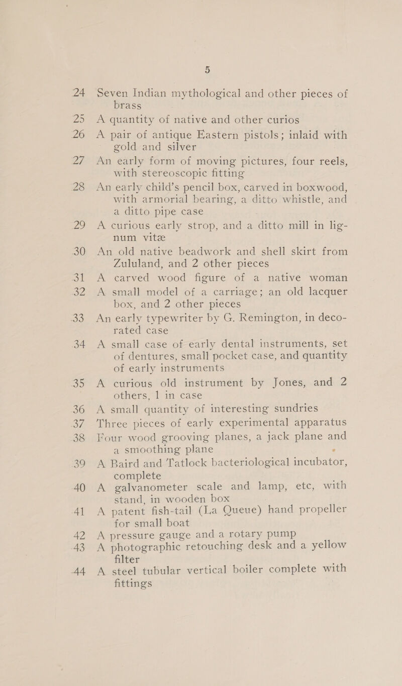24 2 20 Bi 28 Vu, 30 =o A Se 34 Se 36 me 38 ig? AQ 4] 42 43 A4 5 Seven Indian mythological and other pieces of brass A quantity of native and other curios A pair of antique Eastern pistols; inlaid with gold and silver An early form of moving pictures, four reels, with stereoscopic fitting An early child’s pencil box, carved in boxwood, with armorial bearing, a ditto whistle, and a ditto pipe case A curious early strop, and a ditto mill in lig- num vite An old native beadwork and shell skirt from Zululand, and 2 other pieces A carved wood figure of a native woman A small model of a carriage; an old lacquer box and. 2 other pieces An early typewriter by G. Remington, in deco- rated case A small case of early dental instruments, set of dentures, small pocket case, and quantity of early instruments A curious old instrument by Jones, and 2 overs,“ lim case A small quantity of interesting sundries Three pieces of early experimental apparatus Four wood grooving planes, a jack plane and a smoothing plane ; A Baird and Tatlock bacteriological incubator, complete A galvanometer scale and lamp, etc, with stand, in wooden box A patent fish-tail (La Queue) hand propeller for small boat A pressure gauge and a rotary pump A photographic retouching desk and a yellow filter A steel tubular vertical boiler complete with fittings