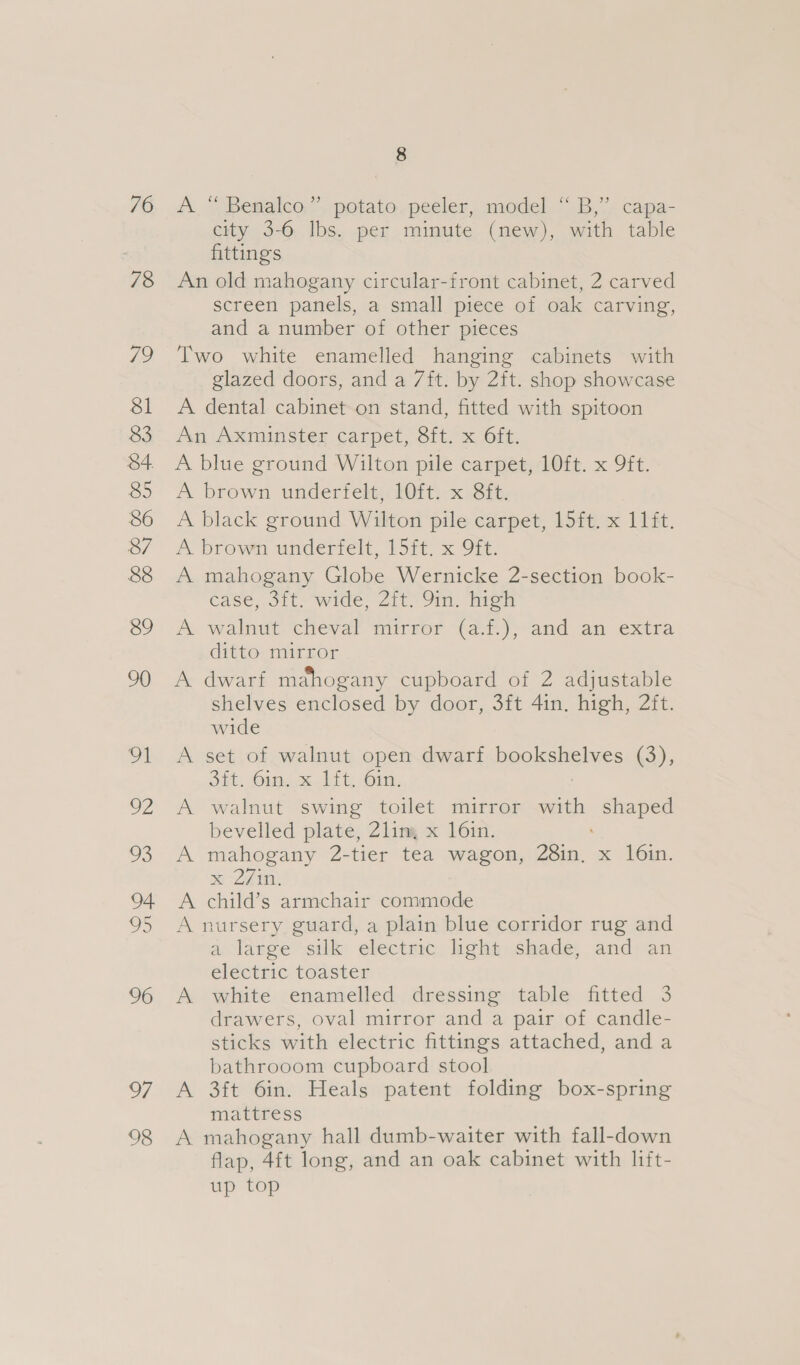 76 78 79 $l 83 34. 85 86 87 88 8&amp;9 90 91 we oS 04 8 96 of 98 8 A.“ Benalco.” potato. peeler, model “ B,”’ capa- city 3-6 lbs. per minute (new), with table fittings An old mahogany circular-front cabinet, 2 carved screen panels, a small piece of oak carving, and a number of other pieces Two white enamelled hanging cabinets with glazed doors, and a 7ft. by 2ft. shop showcase A dental cabinet on stand, fitted with spitoon An Axminster carpet, Sit, x 6ft. A blue ground Wilton pile carpet, 10ft. x 9ft. A brown underfelt, 10ft. x Sft. A black ground Wilton pile carpet, 15ft. x 11ft. A brown underfelt, 15ft. x 9ft. A mahogany Globe Wernicke 2-section book- éase, Sit. wide Zit Om. hrem A walnut cheval mirror (a7.);-and. an extra ditto mirror A dwarf mahogany cupboard of 2 adjustable shelves enclosed by door, 3ft 4in. high, 2ft. wide A set of walnut open dwarf beolsshelyes (3); ont. Om. x Jit) Gin, A walnut swing toilet mirror an shaped bevelled plate, Zlin, x 16in. A mahogany 2-tier tea wagon, 28in, x 16in. me 27 ti A child’s armchair commode A nursery guard, a plain blue corridor rug and a large silk electric light shade, and an electric toaster A white enamelled dressing table fitted 3 drawers, oval mirror and a pair of candle- sticks with electric fittings attached, and a bathrooom cupboard stool A 3ft 6in. Heals patent folding box-spring mattress A mahogany hall dumb-waiter with fall-down flap, 4f{t long, and an oak cabinet with lift- up top