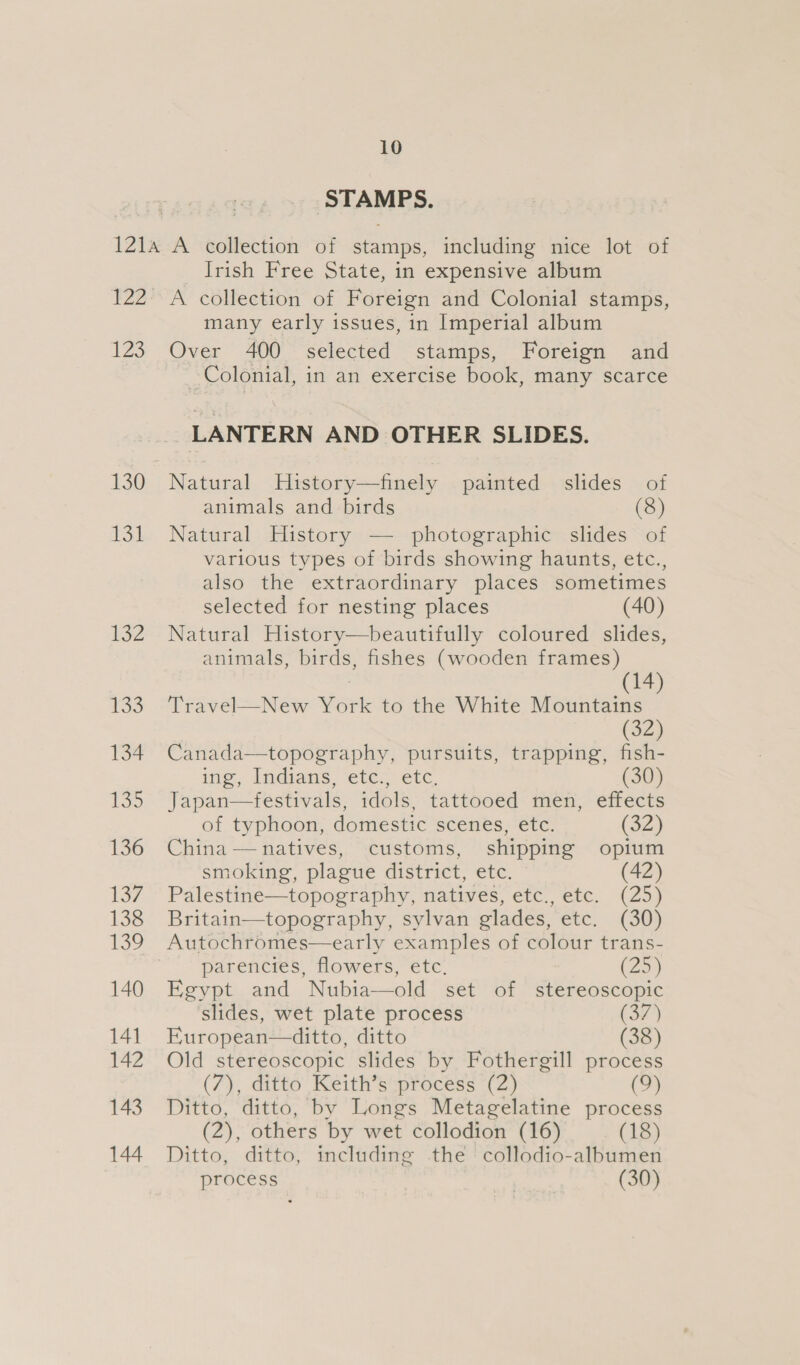 ‘STAMPS. 122 LZ 130 131 132 135 134 155 136 137 138 ee) 140 141 142 143 144 Irish Free State, in expensive album A collection of Foreign and Colonial stamps, many early issues, in Imperial album Over 400 selected stamps, Foreign and _ Colonial, in an exercise book, many scarce _ LANTERN AND OTHER SLIDES. Natural Hustory—finely painted slides. of animals and birds (8) Natural History — photographic slides of various types of birds showing haunts, etc., also the extraordinary places sometimes selected for nesting places (40) Natural History—beautifully coloured slides, animals, birds, fishes (wooden frames) | (14) Travel—New York to the White Mountains (32) Canada—topography, pursuits, trapping, fish- me, indians ‘etes) etc. ) Japan—festivals, idols, tattooed men, effects of typhoon, domestic scenes, etc. (32) China — natives, customs, shipping opium smoking, plague district, etc. Palestine—topography, natives, etc., etc. (25) Britain—topography, sylvan glades, etc. (30) Autochromes—early examples of colour trans- parencies, flowers, etc. (25) Egypt and Nubia—old set of stereoscopic slides, wet plate process (37) European—ditto, ditto (38) Old stereoscopic slides by Fothergill process (7), ditto Keith’s process (2) (9) Ditto, ditto, by Longs Metagelatine process (2), others by wet collodion (16) (18) Ditto, ditto, including the collodio-albumen process | (30)