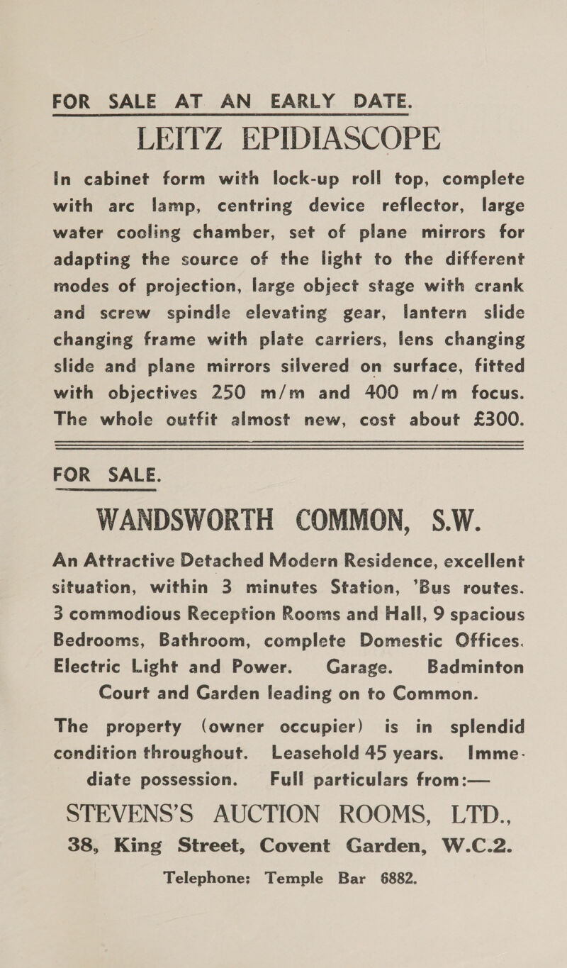 FOR SALE AT AN EARLY DATE. LEITZ EPIDIASCOPE In cabinet form with lock-up roll top, complete with arc lamp, centring device reflector, large water cocling chamber, set of plane mirrors for adapting the source of the light to the different modes of projection, large object stage with crank and screw spindle elevating gear, lantern slide changing frame with plate carriers, lens changing slide and plane mirrors silvered on surface, fitted with objectives 250 m/m and 400 m/m focus. The whole outfit almost new, cost about £300. FOR SALE. WANDSWORTH COMMON, S.W. An Attractive Detached Modern Residence, excellent situation, within 3 minutes Station, ’Bus routes. 3 commodious Reception Rooms and Hall, 9 spacious Bedrooms, Bathroom, complete Domestic Offices. Electric Light and Power. Garage. Badminton Court and Garden leading on to Common. The property (owner occupier) is in splendid condition throughout. Leasehold 45 years. Imme- diate possession. Full particulars from:— STEVENS’S AUCTION ROOMS, LTD., 38, King Street, Covent Garden, W.C.2. Telephone; Temple Bar 6882.