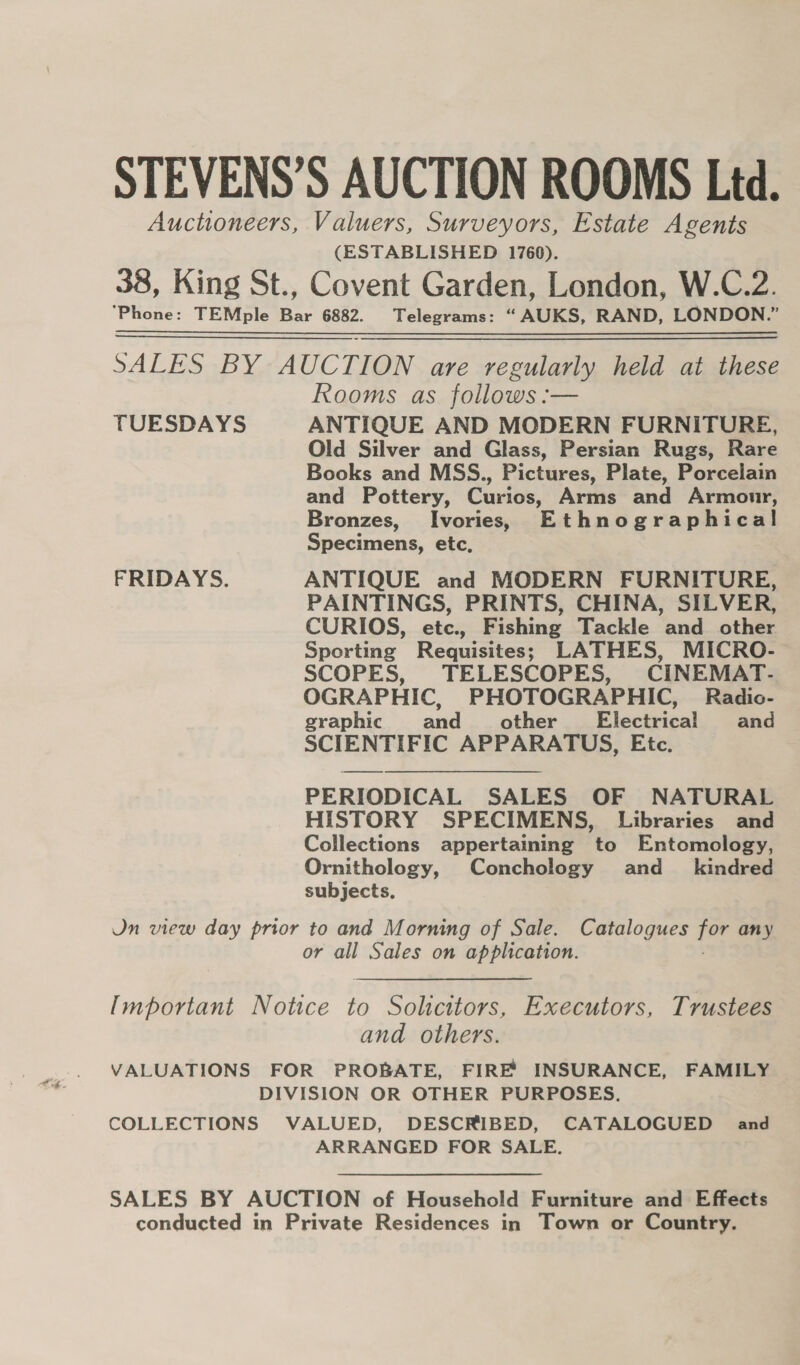 STEVENS’S AUCTION ROOMS Ltd. Auctioneers, Valuers, Surveyors, Estate Agents (ESTABLISHED 1760). 38, King St., Covent Garden, London, W.C.2. SALES BY AUCTION are regularly held at these Rooms as follows :-— TUESDAYS ANTIQUE AND MODERN FURNITURE, Old Silver and Glass, Persian Rugs, Rare Books and MSS., Pictures, Plate, Porcelain and Pottery, Curios, Arms and Armonr, Bronzes, Ivories, Ethnographical! Specimens, etc, FRIDAYS. ANTIQUE and MODERN FURNITURE, PAINTINGS, PRINTS, CHINA, SILVER, CURIOS, etc., Fishing Tackle and other Sporting Requisites; LATHES, MICRO- SCOPES, TELESCOPES, CINEMAT- OGRAPHIC, PHOTOGRAPHIC, Radio- graphic and other Electrical and SCIENTIFIC APPARATUS, Etc. PERIODICAL SALES OF NATURAL HISTORY SPECIMENS, Libraries and Collections appertaining to Entomology, Ornithology, Conchology and_ kindred subjects. Jn view day prior to and Morning of Sale. Catalogues for any or all Sales on application. Important Notice to Solicitors, Executors, Trustees and others. VALUATIONS FOR PROBATE, FIREY INSURANCE, FAMILY DIVISION OR OTHER PURPOSES. COLLECTIONS VALUED, DESCRIBED, CATALOGUED and ARRANGED FOR SALE, SALES BY AUCTION of Household Furniture and Effects conducted in Private Residences in Town or Country.