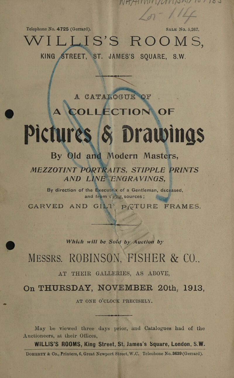 Telephone No, 4725 (Gerrard), SALE No, 5,267, WILLS $ ROOMS, KING ,¢   MEZZOTINT r PORTE rRAITS, STIPPLE PRINTS AND Lh, SENGRA VINGS, © By direction of the Executrix of a Gentleman, deceased, and from Pie, sources ; oo CARVED AND Gil at Se ae FRAMES.  Which will be eon by Auction by Messrs. ROBINSON, FISHER &amp; CO.. AT THEIR GALLERIES, AS ABOVE, On THURSDAY, NOVEMBER 20th, 1913, AT ONE O'CLOCK PRECISELY.  May be viewed three days prior, and Catalogues had of the Auctioneers, at their Offices, WILLIS’S ROOMS, King Street, St. James's Biiare, London, S. W. DOHERTY &amp; OCo,, Printers, 6, Great Newport Street, W.C. Televhone No. 8639 (Geiraetss 