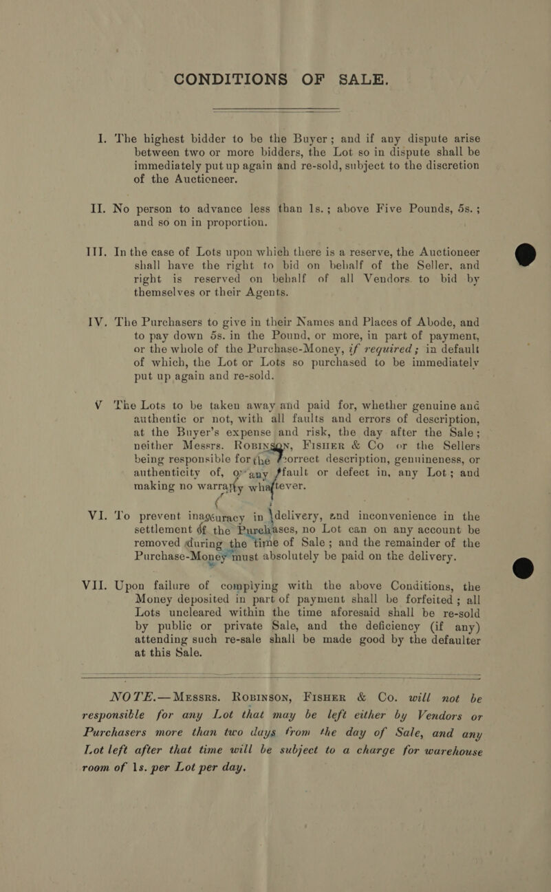 CONDITIONS OF SALE.  I. The highest bidder to be the Buyer; and if any dispute arise between two or more bidders, the Lot so in dispute shall be immediately put up again and re-sold, subject to the discretion of the Aucticneer. II. No person to advance less than 1s.; above Five Pounds, 5s. ; and so on in proportion. ITT. In the case of Lots upon which there is a reserve, the Auctioneer shall have the right to bid on behalf of the Seller, and right is reserved on behalf of all Vendors. to bid by themselves or their Agents. IV. The Purchasers to give in their Names and Places of Abode, and to pay down 5s. in the Pound, or more, in part of payment, or the whole of the Purchase-Money, if required; in default of which, the Lot or Lots so purchased to be immediately put up again and re-sold. . V The Lots to be taken away and paid for, whether genuine and authentic or not, with all faults and errors of description, at the Buyer’s expense and risk, the day after the Sale; neither Messrs. Ropinggn, Fisuner &amp; Co or the Sellers being responsible for FE oct description, genuineness, or authenticity of, QO” any fault or defect in, any Lot; and making no warratty winflever f \ ; VI. To prevent inagéuracy in \delivery, 2nd inconvenience in the settlement éf the P vases, no Lot can on any account be removed during the ime of Sale; and the remainder of the Purchase-Money must absolutely be paid on the delivery. VII. Upon failure of complying with the above Conditions, the Money deposited in part of payment shall be forfeited ; all Lots uncleared within the time aforesaid shall be re-sold by public or private Sale, and the deficiency (if any) attending such re-sale shall be made good by the defaulter at this Sale.    NOTE.—Messrs. Ropinson, FISHER &amp; Co. will not be responsible for any Lot that may be left either by Vendors or Purchasers more than two days from the day of Sale, and any Lot left after that time will be subject to a charge for warehouse room of 1s. per Lot per day.