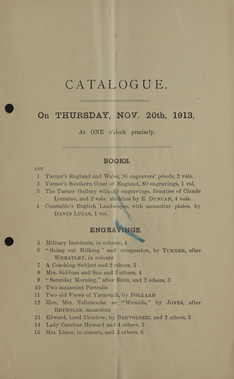 i Gre Acl Og) i, At ONE o’clock precisely.  BOOKS. Turner’s Hngland and Wales, 96 engravers’ proofs, 2 vols. Turner’s Southern Coast of England, 80 engravings, 1 vol. The Turner Gallery with.60 engravings, Beauties of Claude Lorraine, and 2 vols. sketches by E. DUNCAN, 4 vols. Constable’s English Landscapes, with mezzotint plates, by DAVID Lucas, 1 vol. | \   ENGRAV Military Incidents, in colours, 4 “Going out Milking” and companion, by TURNER, after WHEATLEY, in colours A Coaching Subject and 2 others, 3 Mrs. Siddons and Son and 3 others, 4 ‘Saturday Morning,” after BIGG, and 2 others, 3 Two mezzotint Portraits Two old Views of Yarmouth, by POLLARD Hon. Mrs. Tollemache as “Miranda,” by JONES, after REYNOLDS, mezzotint — Edward, Lord Thurlow, by BARTOLOZZI, and 2 others, 3 Lady Caroline Howard and 4 others, 5 Mrs. Lister, in colours, and 5 others, 6